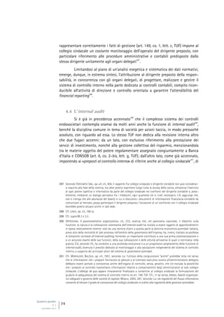 Quaderni giuridici
N. 4
settembre 2013
74
rappresentare correttamente i fatti di gestione (art. 149, co. 1, lett. c, TUF) impone al
collegio sindacale un costante monitoraggio dell’operato del dirigente preposto, con
particolare riferimento alle procedure amministrative e contabili predisposte dallo
stesso dirigente unitamente agli organi delegati
297
.
Limitandosi al piano di un’analisi esegetica e sistematica dei dati normativi,
emerge, dunque, in estrema sintesi, l’attribuzione al dirigente preposto della respon-
sabilità, in concorrenza con gli organi delegati, di progettare, realizzare e gestire il
sistema di controllo interno nella parte dedicata ai controlli contabili, compito ricon-
ducibile all’attività di direzione e controllo orientata a garantire l’attendibilità del
financial reporting
298
.
4.4 L’internal audit
Si è già in precedenza accennato
299
che il complesso sistema dei controlli
endosocietari contempla oramai da molti anni anche la funzione di internal audit
300
,
benché la disciplina comune in tema di società per azioni taccia, in modo pressoché
assoluto, con riguardo ad essa. Lo stesso TUF non dedica alla revisione interna altro
che due fugaci accenni: da un lato, con esclusivo riferimento alla prestazione dei
servizi di investimento, nonché alla gestione collettiva del risparmio, menzionandola
tra le materie oggetto del potere regolamentare assegnato congiuntamente a Banca
d’Italia e CONSOB (art. 6, co. 2-bis, lett. g, TUF); dall’altro lato, come già accennato,
imponendo ai «preposti al controllo interno» di riferire anche al collegio sindacale
301
, di
297 Secondo FORTUNATO SAB., op. ult. cit., 404, il rapporto fra collegio sindacale e dirigente contabile non può considerar-
si esaurito alla fase della nomina, ma deve potersi esprimere lungo tutta la durata della carica, attraverso l’esercizio
di ogni potere ispettivo e informativo da parte del collegio sindacale nei confronti del dirigente contabile e, possi-
bilmente, mediante un dialogo periodico fra i medesimi, ogni qualvolta ciò si riveli necessario. L’A. aggiunge che,
ove si ritenga che alle adunanze del board, in cui si discutono i documenti di informazione finanziaria-contabile da
comunicare al mercato, possa partecipare il dirigente preposto, l’occasione di un confronto con il collegio sindacale
dovrebbe potersi attuare anche in tale sede.
298 Cfr. LAGHI, op. cit., 166 ss.
299 Cfr. supra §§ 2 e 3.3.
300 OPPEDISANO, Il posizionamento organizzativo, cit., 333, osserva che, nel panorama nazionale, il dibattito sulla
funzione, la natura e la collocazione sistematica dell’internal audit ha iniziato a essere oggetto di approfondimenti
in epoca relativamente recente: solo da una ventina d’anni a questa parte la dottrina economico-aziendale italiana,
preso atto della centralità di tale processo nell’ambito della governance dell’impresa, ha, invero, trattato ex professo
le tematiche correlate all’internal auditing, fornendo un importante contributo a una sua prima sistematizzazione e
a un accurato esame delle sue funzioni, della sua collocazione e delle attività attraverso le quali si estrinseca nella
pratica. Ciò, secondo l’A., ha condotto a una profonda evoluzione e a un progressivo ampliamento della funzione di
internal audit, divenuta il presidio dedicato al monitoraggio e alla valutazione indipendente del sistema di controllo
interno, a supporto dei principali attori del sistema di governance aziendale.
301 Cfr. MONTALENTI, BALZOLA, op. cit., 1951, secondo cui l’utilizzo della congiunzione “anche” andrebbe letta nel senso
che le informazioni che i preposti forniscono al plenum o al comitato esecutivo ovvero all’amministratore delegato
debbano essere portate a conoscenza anche dell’organo di controllo, senza, peraltro, che ciò escluda la possibilità
che i preposti al controllo trasmettano informazioni relative a comportamenti degli amministratori al solo collegio
sindacale. L’obbligo de quo appare chiaramente finalizzato a consentire al collegio sindacale la formulazione del
giudizio di adeguatezza del sistema di controllo interno ex art. 149, TUF. Cfr., in tal senso, IRRERA, Assetti organizza-
tivi adeguati e governo delle società di capitali, Milano, 2005, 287, secondo cui «la regolarità del flusso informativo
consente di elevare il grado di conoscenza del collegio sindacale in ordine alla regolarità della gestione aziendale».
 