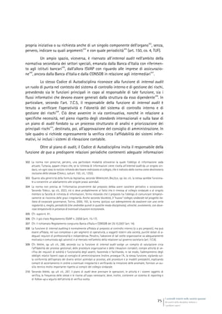 I controlli interni nelle società quotate
Gli assetti della disciplina italiana e
i problemi aperti
75
propria iniziativa o su richiesta anche di un singolo componente dell’organo
302
, senza,
pervero, indicare su quali argomenti
303
e con quale periodicità
304
(art. 150, co. 4, TUF).
Un ampio spazio, viceversa, è riservato all’internal audit nell’ambito della
normativa secondaria dei settori speciali, emanata dalla Banca d’Italia con riferimen-
to agli istituti bancari
305
, dall’allora ISVAP con riguardo alle imprese di assicurazio-
ne
306
, ancora dalla Banca d’Italia e dalla CONSOB in relazione agli intermediari
307
.
Lo stesso Codice di Autodisciplina riconosce alla funzione di internal audit
un ruolo di punta nel contesto del sistema di controllo interno e di gestione dei rischi,
prevedendo sia le funzioni principali in capo al responsabile di tale funzione, sia i
flussi informativi che devono essere generati dalla struttura da esso dipendente
308
. In
particolare, secondo l’art. 7.C.5, il responsabile della funzione di internal audit è
tenuto a verificare l’operatività e l’idoneità del sistema di controllo interno e di
gestione dei rischi
309
. Ciò deve avvenire in via continuativa, nonché in relazione a
specifiche necessità, nel pieno rispetto degli standards internazionali e sulla base di
un piano di audit fondato su un processo strutturato di analisi e priorizzazione dei
principali rischi
310
, destinato, poi, all’approvazione del consiglio di amministrazione. In
tale quadro si richiede espressamente la verifica circa l’affidabilità dei sistemi infor-
mativi, ivi inclusi i sistemi di rilevazione contabile.
Oltre al piano di audit, il Codice di Autodisciplina invita il responsabile della
funzione de qua a predisporre relazioni periodiche contenenti adeguate informazioni
302 La norma non prescrive, pervero, una particolare modalità attraverso la quale l’obbligo di informazione vada
attuato. Tuttavia, appare chiaro che, se la richiesta di informazioni viene rivolta all’internal audit da un singolo sin-
daco, «in ogni caso la notizia richiesta dev’essere indirizzata al collegio, che è indicato dalla norma come destinatario
esclusivo della stessa» (CAVALLI, sub art. 150, cit., 1255).
303 Quanto alla genericità della formula legislativa, secondo MONTALENTI, BALZOLA, op. loc. cit., la stessa sarebbe funziona-
le a consentire un adattamento alle singole prassi aziendali.
304 La norma non precisa se l’informativa proveniente dal preposto debba avere carattere periodico o occasionale.
Secondo TONELLI, op. cit., 2023, ciò si deve probabilmente al fatto che è rimessa al collegio sindacale o al singolo
membro la facoltà di richiesta di informazioni, fermo restando che il preposto ha l’obbligo di comunicare tempesti-
vamente se riscontra delle gravi irregolarità. Anche secondo VALENSISE, Il “nuovo” collegio sindacale nel progetto ita-
liano di corporate governance, Torino, 2000, 193, la norma ipotizza «un adempimento da assolvere con una certa
regolarità o, meglio, periodicità (che andrebbe quindi in qualche modo disciplinata), oltreché, ovviamente, con dove-
rosa tempestività in presenza di eventuali situazioni eccezionali».
305 Cfr. supra nt. 91.
306 Cfr. il già citato Regolamento ISVAP n. 20/08 (artt. 15-17).
307 Cfr. il richiamato Regolamento congiunto Banca d’Italia e CONSOB del 29.10.2007 (art. 14).
308 La funzione di internal auditing è normalmente affidata al preposto al controllo interno (o a più preposti), ma può
essere affidata, nel suo complesso o per segmenti di operatività, a soggetti esterni alla società, purché dotati di a-
deguati requisiti di professionalità e indipendenza. Peraltro, l’adozione di tali scelte organizzative va adeguatamente
motivata e comunicata agli azionisti e al mercato nell’ambito della relazione sul governo societario (art. 7.C.6).
309 Cfr. IRRERA, op. ult. cit., 288, secondo cui la funzione di internal audit svolge un compito di valutazione circa
l’affidabilità dei processi gestionali, delle procedure organizzative e delle rilevazioni contabili; compie attività di ve-
rifica dei requisiti di solidità e funzionalità degli assetti, favorendo e facilitando, in tal modo, l’adempimento degli
obblighi relativi facenti capo al consiglio di amministrazione. Inoltre, prosegue l’A., la stessa funzione, vigilando sul-
la conformità dell’operato dei diversi settori aziendali ai processi, alle procedure e ai modelli prestabiliti, esplicando
compiti di accertamento in ordine a eventuali irregolarità e verificando la rimozione delle anomalie, fornisce un au-
silio tecnico molto importante rispetto ai compiti del collegio sindacale.
310 Secondo IRRERA, op. ult. cit., 287, il piano di audit deve precisare le operazioni, le attività e i sistemi oggetto di
verifica, la frequenza delle stesse e le risorse all’uopo necessarie; deve, inoltre, contenere un sistema di reporting e
di follow-up a seguito dell’attività di verifica svolta.
 