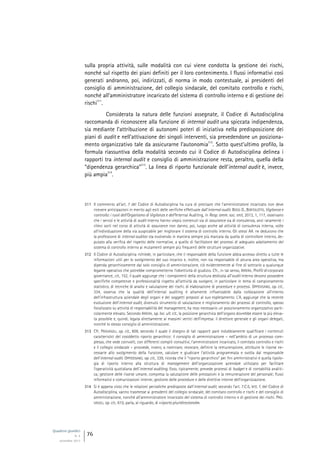 Quaderni giuridici
N. 4
settembre 2013
76
sulla propria attività, sulle modalità con cui viene condotta la gestione dei rischi,
nonché sul rispetto dei piani definiti per il loro contenimento. I flussi informativi così
generati andranno, poi, indirizzati, di norma in modo contestuale, ai presidenti del
consiglio di amministrazione, del collegio sindacale, del comitato controllo e rischi,
nonché all’amministratore incaricato del sistema di controllo interno e di gestione dei
rischi
311
.
Considerata la natura delle funzioni assegnate, il Codice di Autodisciplina
raccomanda di riconoscere alla funzione di internal audit una spiccata indipendenza,
sia mediante l’attribuzione di autonomi poteri di iniziativa nella predisposizione dei
piani di audit e nell’attivazione dei singoli interventi, sia prevedendone un posiziona-
mento organizzativo tale da assicurarne l’autonomia
312
. Sotto quest’ultimo profilo, la
formula riassuntiva della modalità secondo cui il Codice di Autodisciplina delinea i
rapporti tra internal audit e consiglio di amministrazione resta, peraltro, quella della
“dipendenza gerarchica”
313
. La linea di riporto funzionale dell’internal audit è, invece,
più ampia
314
.
311 Il commento all’art. 7 del Codice di Autodisciplina ha cura di precisare che l’amministratore incaricato non deve
ricevere anticipazioni in merito agli esiti delle verifiche effettuate dall’internal audit. BOSSI D., BORTOLOTTO, Vigilanza e
controllo: i ruoli dell’Organismo di Vigilanza e dell’Internal Auditing, in Resp. amm. soc. enti, 2013, 1, 117, osservano
che i servizi e le attività di audit interno hanno viepiù contenuti sia di assurance sia di consulenza, anzi raramente i
rilievi sorti nel corso di attività di assurance non danno, poi, luogo anche ad attività di consulenza interna, volte
all’individuazione della via auspicabile per migliorare il sistema di controllo interno. Gli stessi AA. ne deducono che
la professione di internal auditor sta evolvendo in maniera sempre più marcata da quella di controllore interno, de-
putato alla verifica del rispetto delle normative, a quello di facilitatore dei processi di adeguato adattamento del
sistema di controllo interno ai mutamenti sempre più frequenti delle strutture organizzative.
312 Il Codice di Autodisciplina richiede, in particolare, che il responsabile della funzione abbia accesso diretto a tutte le
informazioni utili per lo svolgimento del suo incarico e, inoltre, non sia responsabile di alcuna area operativa, ma
dipenda gerarchicamente dal solo consiglio di amministrazione, ciò evidentemente al fine di sottrarlo a qualunque
legame operativo che potrebbe comprometterne l’obiettività di giudizio. Cfr., in tal senso, IRRERA, Profili di corporate
governance, cit., 152, il quale aggiunge che i componenti della struttura dedicata all’audit interno devono possedere
specifiche competenze e professionalità rispetto all’attività da svolgere, in particolare in tema di campionamento
statistico, di tecniche di analisi e valutazione dei rischi, di elaborazione di procedure e processi. OPPEDISANO, op. cit.,
334, osserva che la qualità dell’internal auditing è altamente influenzabile dalla collocazione all’interno
dell’infrastruttura aziendale degli organi e dei soggetti preposti al suo espletamento. L’A. aggiunge che la recente
evoluzione dell’internal audit, divenuto strumento di valutazione e miglioramento dei processi di controllo, spesso
focalizzato su attività di responsabilità del management, ha reso necessario un posizionamento organizzativo parti-
colarmente elevato. Secondo IRRERA, op. loc. ult. cit., la posizione gerarchica dell’organo dovrebbe essere la più eleva-
ta possibile e, quindi, legata direttamente ai massimi vertici dell’impresa: il direttore generale e gli organi delegati,
nonché lo stesso consiglio di amministrazione.
313 Cfr. PROVASOLI, op. cit., 609, secondo il quale il disegno di tali rapporti pare indubbiamente qualificare i contenuti
caratteristici del cosiddetto riporto gerarchico: il consiglio di amministrazione – nell’ambito di un processo com-
plesso, che vede coinvolti, con differenti compiti consultivi, l’amministratore incaricato, il comitato controllo e rischi
e il collegio sindacale – provvede, invero, a nominare, revocare, definire la remunerazione, attribuire le risorse ne-
cessarie allo svolgimento della funzione, valutare e giudicare l’attività programmata e svolta dal responsabile
dell’internal audit. OPPEDISANO, op. cit., 339, ricorda che il “riporto gerarchico” per fini amministrativi è quella tipolo-
gia di riporto interno alla struttura di management dell’organizzazione aziendale utilizzato per facilitare
l’operatività quotidiana dell’internal auditing. Esso, tipicamente, prevede processi di budget e di contabilità analiti-
ca; gestione delle risorse umane, compresa la valutazione delle prestazioni e la remunerazione del personale; flussi
informativi e comunicazioni interne; gestione delle procedure e delle direttive interne dell’organizzazione.
314 Si è appena visto che le relazioni periodiche predisposte dall’internal audit, secondo l’art. 7.C.5, lett. f, del Codice di
Autodisciplina, vanno trasmesse ai presidenti del collegio sindacale, del comitato controllo e rischi e del consiglio di
amministrazione, nonché all’amministratore incaricato del sistema di controllo interno e di gestione dei rischi. PRO-
VASOLI, op. cit., 610, parla, al riguardo, di «riporto pluridirezionale».
 