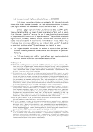 I controlli interni nelle società quotate
Gli assetti della disciplina italiana e
i problemi aperti
77
4.5 L’organismo di vigilanza di cui al d.lgs. n. 231/2001
L’eclettica e composita architettura organizzativa del sistema di controllo
interno delle società quotate si completa con il già richiamato organismo di vigilanza
(OdV), figura introdotta nell’ordinamento giuridico italiano dal d.lgs. n. 231/01.
Come si è già più sopra anticipato
315
, le previsioni del d.lgs. n. 231/01 iposta-
tizzano, stigmatizzandola, una “colpevolezza di organizzazione” della quale la società
viene chiamata a rispondere
316
, a meno che non riesca a dimostrare la sussistenza di
un’adeguata ed efficiente struttura di “legalità aziendale”
317
. La previsione del modello
organizzativo è, in effetti, elemento principe, ancorché non sufficiente, perché la
società possa andare esente da responsabilità amministrativa
318
. Invero, nel caso in cui
il reato sia stato commesso, nell’interesse o a vantaggio della società
319
, da parte di
un soggetto in posizione apicale
320
, la società stessa non risponde se prova:
 che l’organo dirigente ha adottato un “modello di organizzazione, gestione e
controllo” idoneo a prevenire la commissione di reati della specie di quello veri-
ficatosi
321
;
 che l’efficace attuazione del modello è stata affidata a un organismo dotato di
autonomi poteri di iniziativa e controllo (per l’appunto, l’OdV);
315 Cfr. supra nt. 69.
316 Cfr. GALLETTI, I modelli organizzativi nel d.lgs. n. 231 del 2001: le implicazioni per la corporate governance, in Giur.
comm., 2006, 1, 128, cui adde ALESSANDRI, Riflessioni penalistiche sulla nuova disciplina, in AA.VV., La responsabilità
amministrativa degli enti, Milano, 2002, 54, secondo cui l’espressione “colpevolezza di organizzazione” in luogo di
“colpa di organizzazione” sarebbe più corretta, in quanto destinata ad abbracciare sia la “politica aziendale”, affine
al dolo, sia l’inosservanza del controllo, affine alla colpa.
317 Cfr. ALESSANDRI, op. cit., 44 ss. SACCHI, op. cit., 855 ss., osserva che l’istituzione dell’OdV e l’adozione del modello
costituiscono una particolare declinazione del generale parametro dell’adeguatezza organizzativa, proprio della so-
cietà per azioni in base alla normativa codicistica e al TUF. In particolare, l’A. ritiene che il monitoraggio dei rischi di
commissione di reati da parte di esponenti apicali e di soggetti sottoposti alla loro direzione o vigilanza rappresenti
uno specifico profilo del dovere degli amministratori di agire in modo informato (art. 2381, comma 6, c.c.), nella
duplice accezione che esso assume, secondo il ruolo in concreto svolto dai singoli amministratori: per gli ammini-
stratori esecutivi, dovere di istruire le decisioni, assumendo adeguate informazioni; per quelli non esecutivi, dovere
di monitorare e valutare le informazioni fornite dagli organi delegati, se del caso chiedendone ulteriori.
318 Nonostante la rubrica legis faccia riferimento a una responsabilità “amministrativa” e nella Relazione ministeriale di
accompagnamento al decreto si affermi che le nuove norme hanno creato un tertium genus di responsabilità, la
natura penale della responsabilità ex d.lgs. n. 231/01 sembra oramai un dato acquisito dalla dottrina maggioritaria:
per ogni riferimento cfr. GARGARELLA MARTELLI, L’organismo di vigilanza tra disciplina della responsabilità ammini-
strativa degli enti e diritto societario, in Giur. comm., 2009, 4, 762 ss. In ogni caso, la responsabilità che sorge in ca-
po all’ente è propria, diretta, autonoma e non solidale con l’autore del reato presupposto: cfr. BADODI, sub art. 24-
ter, in AA.VV. (a cura di Cadoppi, Garuti, Veneziani), Enti e responsabilità da reato, Torino, 2010, 316.
319 Con tale formula s’identifica uno dei due criteri oggettivi di imputazione dell’illecito. Il secondo è rappresentato
dalla qualificata posizione soggettiva dell’autore materiale del reato.
320 Ai fini che in questa sede interessano, per tali devono intendersi le persone che rivestono funzioni di rappresentan-
za, di amministrazione o di direzione della società o di una sua unità organizzativa dotata di autonomia finanziaria
e funzionale, nonché le persone che esercitano, anche di fatto, la gestione e il controllo della società stessa (art. 5,
co. 1, lett. a, d.lgs. n. 231/01). Per il rilievo secondo cui il dirigente preposto alla redazione dei documenti contabili
societari rientra a pieno titolo tra i soggetti (in posizione apicale) nei confronti dei quali deve rivolgersi l’attività di
controllo dell’OdV cfr. CNDC-FONDAZIONE ARISTEIA, op. cit., 14 ss.; RORDORF, op. ult. cit., 1210.
321 Tali modelli (compliance programs), in estrema sintesi, altro non sono che documenti che la società deve predispor-
re con un contenuto minimo predeterminato dalla legge, in cui vengono fissati gli esiti dell’analisi di rischio (risk
assessment), delle contromisure (risk management plan) e delle procedure di controllo (check) e di aggiornamento
(act) individuati per prevenire la commissione dei reati presupposto. Cfr. BASSI, EPIDENDIO, Enti e responsabilità da
reato: accertamento, sanzioni e misure cautelari, Milano, 2006, 223.
 