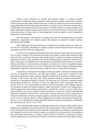 Quaderni giuridici
N. 4
settembre 2013
6
Organo cruciale nell’attività di controllo sulla gestione sociale è il collegio sindacale.
L’impostazione di fondo delle relative competenze è sostanzialmente incentrata sulle funzioni di vigilanza
inerenti l’osservanza della legge e dell’atto costitutivo, il rispetto dei princìpi di corretta amministrazione e
l’adeguatezza della struttura organizzativa, del sistema di controllo interno e del sistema amministrativo-
contabile della società. Nella sua qualità di comitato per il controllo interno e la revisione contabile, tra gli
oggetti della relativa vigilanza figurano altresì il processo di informativa finanziaria; l’efficacia dei sistemi
di controllo interno, di internal audit e di risk management; la revisione legale dei conti; l’indipendenza
della società di revisione legale.
Nel lavoro vengono, inoltre, passati in rassegna gli altri attori del complesso sistema dei controlli
endosocietari, rappresentati dal dirigente preposto alla redazione dei documenti contabili societari,
dall’internal audit e dall’OdV.
Delle singole figure illustrate vengono posti in evidenza sia gli aspetti strutturali sia i profili ine-
renti alla loro funzionalità, affrontando le complesse questioni emergenti dalla descrizione dei rapporti
interorganici e dei flussi informativi endosocietari.
La ricostruzione sviluppata, arricchita dall’analisi delle indicazioni offerte dalla riflessione scienti-
fica, ha messo in evidenza che l’architettura del sistema dei controlli e l’assetto delle competenze delle
relative funzioni, quand’anche strutturati dalle società quotate in coerenza col disegno tracciato dalle
disposizioni normative e dagli standards di best practice dell’autodisciplina, presentano inevitabili ridon-
danze e duplicazioni, che potrebbero finire col pregiudicare la funzionalità stessa del sistema, in termini di
efficienza ed efficacia. I numerosi fattori di ambiguità e incertezza di cui risente il complessivo disegno
dell’internal governance tracciato ai vari livelli di regolazione determinano l’insorgere di delicate questioni
interpretative e applicative, che hanno alimentato, negli ultimi anni, un ampio dibattito dottrinale.
In particolare, la predisposizione di adeguati assetti organizzativi e amministrativi può presentare
una serie di competenze concorrenti: oltre agli organi delegati, ai quali spetta il compito di curare
l’adeguatezza degli assetti, anche il dirigente preposto alla redazione dei documenti contabili societari è
coinvolto in tale funzione. Tale figura deve, infatti, predisporre adeguate procedure amministrative e
contabili per la formazione del bilancio di esercizio, che concorrono, poi, a formare il complessivo assetto
amministrativo-contabile (art. 154-bis, co. 3, TUF), la cui adeguatezza è, infine, curata dagli organi dele-
gati (art. 2381, co. 5, c.c.). A riprova della sussistenza di indici di convergenza si pone l’obbligo congiunto
di attestazione da parte del dirigente preposto e degli amministratori esecutivi circa l’adeguatezza e
l’effettiva applicazione delle procedure amministrative e contabili (art. 154-bis, co. 5, lett. a, TUF), sul cui
rispetto effettivo è, poi, tenuto a vigilare il plenum consiliare (art. 154-bis, co. 4, TUF). Le difficoltà nella
definizione dei confini fra i diversi ruoli e i distinti piani di attività aumentano sol che si ponga mente al
compito di certificazione attribuito al dirigente preposto, unitamente agli amministratori esecutivi, rispet-
to, da un lato, al ruolo del board di valutare l’adeguatezza del sistema amministrativo-contabile (art.
2381, co. 3, c.c.) e, dall’altro lato, a quello del collegio sindacale di vigilare sull’adeguatezza e l’affidabilità
del sistema stesso (art. 149, co. 1, lett. c, TUF).
Anche nell’ambito della vigilanza sull’adeguatezza degli assetti societari possono cogliersi alcune
smagliature e sovrapposizioni del tessuto normativo. Non risulta agevole, in effetti, profilare un’equilibrata
linea di demarcazione tra le attività di verifica spettanti all’organo gestorio e all’organo di controllo, posto
che entrambe le strutture sono chiamate a vagliare la sussistenza di un’organizzazione interna adeguata
alle caratteristiche dell’impresa e di modelli e procedure efficaci ed efficienti. La soluzione più lineare
consiste probabilmente nel concentrare l’attenzione sul differente contenuto dei poteri-doveri attribuiti
 
