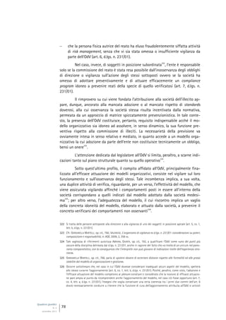 Quaderni giuridici
N. 4
settembre 2013
78
 che la persona fisica autrice del reato ha eluso fraudolentemente siffatta attività
di risk management, senza che vi sia stata omessa o insufficiente vigilanza da
parte dell’OdV (art. 6, d.lgs. n. 231/01).
Nel caso, invece, di soggetti in posizione subordinata
322
, l’ente è responsabile
solo se la commissione del reato è stata resa possibile dall’inosservanza degli obblighi
di direzione o vigilanza sull’azione degli stessi sottoposti ovvero se la società ha
omesso di adottare preventivamente e di attuare efficacemente un compliance
program idoneo a prevenire reati della specie di quello verificatosi (art. 7, d.lgs. n.
231/01).
Il rimprovero su cui viene fondata l’attribuzione alla società dell’illecito ap-
pare, dunque, ancorato alla mancata adozione o al mancato rispetto di standards
doverosi, alla cui osservanza la società stessa risulta incentivata dalla normativa,
permeata da un approccio di matrice spiccatamente prevenzionistica. In tale conte-
sto, la presenza dell’OdV costituisce, pertanto, requisito indispensabile acché il mo-
dello organizzativo sia idoneo ad assolvere, in senso dinamico, la sua funzione pre-
ventiva rispetto alla commissione di illeciti. La necessarietà della previsione va
ovviamente intesa in senso relativo e mediato, in quanto accede a un modello orga-
nizzativo la cui adozione da parte dell’ente non costituisce tecnicamente un obbligo,
bensì un onere
323
.
L’attenzione dedicata dal legislatore all’OdV si limita, peraltro, a scarne indi-
cazioni tanto sul piano strutturale quanto su quello operativo
324
.
Sotto quest’ultimo profilo, il compito affidato all’OdV, principalmente fina-
lizzato all’efficace attuazione dei modelli organizzativi, consiste nel vigilare sul loro
funzionamento e sull’osservanza degli stessi. Tale incombenza implica, a sua volta,
una duplice attività di verifica, riguardante, per un verso, l’effettività del modello, che
viene assicurata vigilando affinché i comportamenti posti in essere all’interno della
società corrispondano a quelli indicati dal modello adottato dalla società medesi-
ma
325
; per altro verso, l’adeguatezza del modello, il cui riscontro implica un vaglio
della concreta idoneità del modello, elaborato e attuato dalla società, a prevenire il
concreto verificarsi dei comportamenti non osservanti
326
.
322 Si tratta delle persone sottoposte alla direzione o alla vigilanza di uno dei soggetti in posizione apicale (art. 5, co. 1,
lett. b, d.lgs. n. 231/01).
323 Cfr. GARGARELLA MARTELLI, op. cit., 766; VALENSISE, L’organismo di vigilanza ex d.lgs. n. 231/01: considerazioni su poteri,
composizione e responsabilità, in AGE, 2009, 2, 356 ss.
324 Tale vaghezza di riferimenti autorizza ABRIANI, GIUNTA, op. cit., 192, a qualificare l’OdV come «uno dei punti più
oscuri» della disciplina delineata dal d.lgs. n. 231/01, anche in ragione del fatto che «si tratta di un unicum nel pano-
rama comparatistico, con la conseguenza che l’interprete non può giovarsi di indicazioni tratte dell’esperienza stra-
niera».
325 GARGARELLA MARTELLI, op. cit., 766, parla di «potere-dovere di accertare distonie rispetto alle formalità ed alle prassi
stabilite dal modello di organizzazione e gestione».
326 Occorre sottolineare che, nel caso in cui l’OdV dovesse considerare inadeguati alcuni aspetti del modello, spetterà
allo stesso curarne l’aggiornamento (art. 6, co. 1, lett. b, d.lgs. n. 231/01). Poiché, peraltro, come visto, l’adozione e
l’efficace attuazione del modello competono al plenum consiliare e considerato che la nozione di efficace attuazio-
ne pare ampia al punto da ricomprendere anche l’aggiornamento del modello, nel caso ciò fosse opportuno (art. 7,
co. 4, lett. a, d.lgs. n. 231/01), l’esegesi che voglia conservare una certa coerenza tra i primi due commi dell’art. 6
dovrà necessariamente condurre a ritenere che la funzione di cura dell’aggiornamento attribuita all’OdV si articoli
 