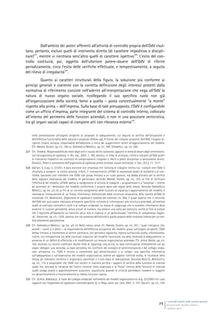 I controlli interni nelle società quotate
Gli assetti della disciplina italiana e
i problemi aperti
79
Dall’ambito dei poteri afferenti all’attività di controllo propria dell’OdV risul-
tano, pertanto, esclusi quelli di intervento diretto (di carattere impeditivo o discipli-
nare)
327
, mentre vi rientrano senz’altro quelli di carattere ispettivo
328
. L’esito del con-
trollo costituirà, poi, oggetto dell’ulteriore potere-dovere dell’OdV di riferire
periodicamente, circa l’esito delle verifiche effettuate, e tempestivamente, a seguito
del rilievo di irregolarità
329
.
Quanto ai caratteri strutturali della figura, la soluzione più conforme ai
princìpi generali e coerente con la corretta definizione degli interessi protetti dalla
normativa di riferimento consiste nell’aderire all’interpretazione che nega all’OdV la
natura di nuovo organo sociale, ricollegando il suo specifico ruolo non già
all’organizzazione della società, bensì a quella – posta concettualmente “a monte”
rispetto alla prima – dell’impresa. Sulla base di tale presupposto, l’OdV è configurabile
come un ufficio d’impresa, parte integrante del sistema di controllo interno, collocato
all’interno del perimetro delle funzioni aziendali, e non in una posizione verticistica,
tra gli organi sociali capaci di compiere atti con rilevanza esterna
330
.
nella presentazione all’organo dirigente di proposte di adeguamento, cui seguirà la verifica dell’attuazione e
dell’effettiva funzionalità delle soluzioni proposte (follow-up). A fronte del compito proattivo dell’OdV, l’organo di-
rigente rimane, dunque, responsabile dell’adozione o meno dei suggerimenti diretti all’aggiornamento del modello.
Cfr. ABRIANI, GIUNTA, op. cit., 199 ss.; GARGARELLA MARTELLI, op. cit., 769; STRAMPELLI, op. cit., 545.
327 Cfr. SFAMENI, Responsabilità da reato degli enti e nuovo diritto azionario: appunti in tema di doveri degli amministra-
tori ed organismo di vigilanza, in Riv. soc., 2007, 1, 185, devono, in linea di principio, ritenersi estranei all’OdV poteri
di intervento impeditivi nei confronti di comportamenti irregolari o illeciti e poteri disciplinari o sanzionatori diretti;
GIAVAZZI, Poteri e autonomia dell’organismo di vigilanza: prime certezze, nuove incertezze, in Soc., 2012, 11, 1217.
328 Dall’art. 6, d.lgs. n. 231/01, è dato evincere con chiarezza che l’attività di indagine rientra tra i compiti che l’OdV è
chiamato a svolgere: la norma postula, infatti, il riconoscimento all’OdV di «autonomi poteri di iniziativa e di con-
trollo», lasciando così intendere che l’OdV non possa limitarsi a un ruolo passivo, ma debba attivarsi per la verifica
della regolare osservanza del modello. In particolare, secondo ABRIANI, GIUNTA, op. cit., 193, al fine di verificare
l’effettività del modello, all’OdV spetta lo svolgimento di attività di indagine – programmate e a “sorpresa” – dirette
ad accertare se i destinatari del modello conformino il proprio agire alle regole dello stesso. Secondo GARGARELLA
MARTELLI, op. loc. ult. cit., ai fini di un corretto svolgimento delle funzioni di vigilanza e aggiornamento del modello, è
necessaria l’instaurazione di un flusso informativo bidirezionale dalla struttura corporativa della società all’OdV (e
viceversa). Cfr. MONTALENTI, Organismo di vigilanza e sistema dei controlli, cit., 656, il quale osserva che il controllo
dell’OdV ben può essere realizzato attraverso specifiche richieste di informazioni alla struttura aziendale, all’internal
audit, al comitato controllo e rischi e al collegio sindacale. Lo stesso A. soggiunge che lo scambio informativo deve
avvenire in riunioni periodiche, senza vincoli di numero, ma almeno una volta per esercizio, anche al fine di evitare
che il legittimo affidamento sui controlli altrui non si traduca in un generalizzato “conflitto di competenza negati-
va”. Assonime, op. cit., 1329, osserva che «la sostanza dell’attività è quella propria della revisione interna per un am-
bito altamente specialistico».
329 Cfr. GARGARELLA MARTELLI, op. loc. ult. cit. Nello stesso senso cfr. ABRIANI, GIUNTA, op. cit., 201, i quali ritengono che,
poiché – come si è detto – la responsabilità dell’effettiva attuazione del modello grava sull’organo dirigente, l’OdV
debba limitarsi a trasmettere al vertice societario, con periodica regolarità, reports sull’attività svolta, informandolo,
inoltre, con tempestività, sia delle eventuali violazioni del modello riscontrate, sia della necessità di adeguamento in
presenza di un deficit di effettività o di modificazioni sul tessuto organizzativo aziendale. Cfr. altresì IRRERA, op. cit.,
100, secondo cui occore codificare idonee linee di reporting: una prima, su base continuativa, direttamente con gli
organi delegati; una seconda, su base periodica, nei confronti del consiglio di amministrazione e del collegio sinda-
cale, attraverso cui l’OdV è tenuto a trasmettere agli amministratori e ai sindaci una specifica informativa
sull’adeguatezza e sull’osservanza del modello organizzativo, avente ad oggetto l’attività svolta, le risultanze della
stessa, gli interventi correttivi e migliorativi pianificati e il loro stato di realizzazione. Secondo BOSSI D., BORTOLOTTO,
op. cit., 115, è auspicabile che l’OdV non accetti in maniera acritica i rapporti di verifica della funzione di internal
audit, ma, valutata la rilevanza del rischio inerente l’area analizzata e la “forza” interna della funzione di internal
audit, svolga analisi e approfondimenti autonomi, soprattutto quando le criticità potrebbero risiedere in soggetti
cui gerarchicamente o funzionalmente la ridetta funzione riporta.
330 Cfr. SCAFIDI, ANNOVAZZI, Il ruolo del collegio sindacale nell’ambito dei modelli organizzativi ex d.lg. 231/2001 ed i suoi
rapporti con l’organismo di vigilanza e controllo (parte 2), in Resp. amm. soc. enti, 2007, 3, 107; GALLETTI, op. cit., 129,
 