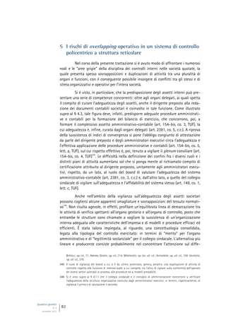Quaderni giuridici
N. 4
settembre 2013
82
5 I rischi di overlapping operativo in un sistema di controllo
policentrico a struttura reticolare
Nel corso della presente trattazione si è avuto modo di affrontare i numerosi
nodi e le “aree grigie” della disciplina dei controlli interni nelle società quotate, la
quale presenta spesso sovrapposizioni e duplicazioni di attività tra una pluralità di
organi e funzioni, con il conseguente possibile insorgere di conflitti tra gli stessi e di
stress organizzativi e operativi per l’intera società.
Si è visto, in particolare, che la predisposizione degli assetti interni può pre-
sentare una serie di competenze concorrenti: oltre agli organi delegati, ai quali spetta
il compito di curare l’adeguatezza degli assetti, anche il dirigente preposto alla reda-
zione dei documenti contabili societari è coinvolto in tale funzione. Come illustrato
supra al § 4.3, tale figura deve, infatti, predisporre adeguate procedure amministrati-
ve e contabili per la formazione del bilancio di esercizio, che concorrono, poi, a
formare il complessivo assetto amministrativo-contabile (art. 154-bis, co. 3, TUF), la
cui adeguatezza è, infine, curata dagli organi delegati (art. 2381, co. 5, c.c.). A riprova
della sussistenza di indici di convergenza si pone l’obbligo congiunto di attestazione
da parte del dirigente preposto e degli amministratori esecutivi circa l’adeguatezza e
l’effettiva applicazione delle procedure amministrative e contabili (art. 154-bis, co. 5,
lett. a, TUF), sul cui rispetto effettivo è, poi, tenuto a vigilare il plenum consiliare (art.
154-bis, co. 4, TUF)
345
. Le difficoltà nella definizione dei confini fra i diversi ruoli e i
distinti piani di attività aumentano sol che si ponga mente al richiamato compito di
certificazione attribuito al dirigente preposto, unitamente agli amministratori esecu-
tivi, rispetto, da un lato, al ruolo del board di valutare l’adeguatezza del sistema
amministrativo-contabile (art. 2381, co. 3, c.c.) e, dall’altro lato, a quello del collegio
sindacale di vigilare sull’adeguatezza e l’affidabilità del sistema stesso (art. 149, co. 1,
lett. c, TUF).
Anche nell’ambito della vigilanza sull’adeguatezza degli assetti societari
possono cogliersi alcune apparenti smagliature e sovrapposizioni del tessuto normati-
vo
346
. Non risulta agevole, in effetti, profilare un’equilibrata linea di demarcazione tra
le attività di verifica spettanti all’organo gestorio e all’organo di controllo, posto che
entrambe le strutture sono chiamate a vagliare la sussistenza di un’organizzazione
interna adeguata alle caratteristiche dell’impresa e di modelli e procedure efficaci ed
efficienti. È stata talora impiegata, al riguardo, una concettuologia consolidata,
legata alla tipologia del controllo esercitato: in termini di “merito” per l’organo
amministrativo e di “legittimità sostanziale” per il collegio sindacale. L’alternativa più
lineare e producente consiste probabilmente nel concentrare l’attenzione sul diffe-
BERTOLLI, op. cit., 71; ABRIANI, GIUNTA, op. cit., 214; MONTALENTI, op. loc. ult. cit.; ALESSANDRI, op. ult. cit., 109; VALENSISE,
op. ult. cit., 378.
345 Il ruolo di vigilanza del board, a cui si è da ultimo accennato, genera, peraltro, una duplicazione di attività di
controllo rispetto alla funzione di internal audit, a cui compete, tra l’altro, di vigilare sulla conformità dell’operato
dei diversi settori aziendali ai processi, alle procedure ed ai modelli prestabiliti.
346 Si è visto supra al § 4.1.1 che il collegio sindacale e il consiglio di amministrazione concorrono a verificare
l’adeguatezza della struttura organizzativa costruita dagli amministratori esecutivi, in termini, rispettivamente, di
vigilanza il primo e di valutazione il secondo.
 