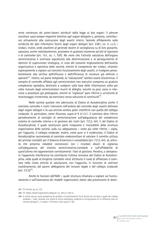 I controlli interni nelle società quotate
Gli assetti della disciplina italiana e
i problemi aperti
83
rente contenuto dei poteri-doveri attribuiti dalla legge ai due organi: il plenum
consiliare «può sempre impartire direttive agli organi delegati» e, pertanto, contribui-
sce attivamente alla costruzione degli assetti interni, facendo affidamento sulla
veridicità dei dati informativi forniti dagli organi delegati (art. 2381, co. 3, c.c.); i
sindaci, invece, onde assolvere al generale dovere di sorveglianza su di loro gravante,
«possono, anche individualmente, procedere in qualsiasi momento ad atti di ispezione
e di controllo» (art. 151, co. 1, TUF). Ne viene che l’attività valutativa dell’organo
amministrativo è orientata soprattutto alla determinazione e al perseguimento di
obiettivi di supervisione strategica, in vista del costante miglioramento dell’assetto
organizzativo e operativo delle società, mentre le competenze dei sindaci, chiamati
espressamente a vigilare sul concreto funzionamento degli assetti, si rivolgono preva-
lentemente alla verifica dell’efficacia e dell’efficienza di strutture già definite e
operanti
347
. Inoltre, sul piano temporale, la “valutazione” sembra essere discontinua: il
compito di controllo affidato agli amministratori non esecutivi comporta un giudizio
complessivo episodico, destinato a svolgersi sulla base delle informazioni volta per
volta ricevute dagli amministratori muniti di deleghe, nonché ex post, ossia in rela-
zione a procedure già predisposte, mentre la “vigilanza” pare riferirsi a un’attività di
monitoraggio ininterrotta, da esercitarsi senza soluzione di continuità
348
.
Nelle società quotate che aderiscono al Codice di Autodisciplina anche il
comitato controllo e rischi interviene nell’ambito del controllo degli assetti delineati
dagli organi delegati e la sua attività sembra poter interferire con quella del collegio
sindacale. In particolare, come illustrato supra al § 4.1.2.1, il comitato deve riferire
periodicamente al consiglio di amministrazione sull’adeguatezza del complessivo
sistema di controllo interno e di gestione dei rischi (art. 7.C.2, lett. f, del Codice di
Autodisciplina), il quale costituisce parte integrante e inscindibile della struttura
organizzativa della società, sulla cui adeguatezza – come più volte riferito – vigila,
per l’appunto, il collegio sindacale. Inoltre, come pure si è evidenziato, il Codice di
Autodisciplina raccomanda al comitato endoconsiliare di valutare il corretto utilizzo
dei princìpi contabili per il bilancio d’esercizio e consolidato (art. 7.C.2, lett. a), attivi-
tà che presenta indubbie connessioni con i ricordati doveri di vigilanza
sull’adeguatezza del sistema amministrativo-contabile e sull’affidabilità di
quest’ultimo nel rappresentare correttamente i fatti di gestione. Peraltro, a stempera-
re l’apparente interferenza ha contribuito l’ultima revisione del Codice di Autodisci-
plina, nella quale al dirigente contabile viene attribuito il ruolo di affiancare il comi-
tato nella citata attività di valutazione, con l’aggiunta, in funzione di ulteriore
coordinamento, del parere obbligatorio del revisore legale e del collegio sindacale
(art. 7.C.2)
349
.
Anche le funzioni dell’OdV – quale struttura chiamata a vigilare sul funzio-
namento e sull’osservanza dei modelli organizzativi idonei alla prevenzione di deter-
347 Cfr. KUTUFÀ, op. cit., 716.
348 Cfr. IRRERA, Assetti organizzativi adeguati, cit., 244 ss. e 282 ss.
349 In ordine alla più vasta prospettiva dei problemi di coordinamento fra le attività del comitato e quelle del collegio
sindacale – risolti, secondo una chiave di lettura teleologica, mediante la configurazione di un differente piano di
interessi perseguiti – si vedano i riferimenti citati supra nt. 162.
 