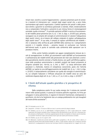 Quaderni giuridici
N. 4
settembre 2013
84
minati reati, nonché a curarne l’aggiornamento – possono presentare punti di contat-
to e momenti di intersezione con i compiti degli organi sociali che, a vario titolo,
sovrintendono agli assetti organizzativi. L’ambito operativo dei presìdi e delle proce-
dure dirette a garantire la correttezza gestionale si estende, infatti, tendenzialmente
sino a comprendere l’attitudine a prevenire la più intensa forma di mismanagement
aziendale: quella criminosa
350
. Il controllo spettante all’OdV in merito al funzionamen-
to del modello penal-preventivo (art. 6, co. 1, lett. b, d.lgs. n. 231/01) può, pertanto,
sovrapporsi sia al compito del consiglio di amministrazione di valutare l’adeguatezza
degli assetti interni, sia al dovere del collegio sindacale di vigilare sull’adeguatezza
degli assetti stessi
351
. A sua volta, il compito di vigilare sull’effettività del modello –
che si sostanzia nella verifica da parte dell’OdV della coerenza tra i comportamenti
concreti e il modello istituito – presenta margini di confusione con l’attività
dell’internal audit, in punto di controllo sulla conformità delle operazioni con le
procedure interne.
Infine, anche l’ambito contabile non appare completamente immune da ri-
schi di sovrapposizione. In effetti, gli accertamenti svolti dall’OdV sul funzionamento
e sull’osservanza dei modelli diretti alla prevenzione dei reati sono destinati a coinci-
dere parzialmente, benché orientati a finalità diverse, con quelli sull’effettiva applica-
zione delle procedure amministrative e contabili condotti dal board unitamente al
dirigente contabile (art. 154-bis, co. 5, lett. a, TUF)
352
. La stessa definizione delle
procedure è, d’altronde, materia di competenza concorrente, posto che l’attività
dell’OdV, cui spetta la cura dell’aggiornamento dei modelli (art. 6, co. 1, lett. b, d.lgs.
n. 231/01), è sostanzialmente coincidente con quella del consiglio di amministrazio-
ne, cui compete l’adozione e l’efficace attuazione dei modelli stessi (ai sensi del
combinato disposto degli artt. 6, co. 1, lett. a, e 7, co. 4, lett. a, d.lgs. n. 231/01)
353
.
6 I limiti dell’attuale quadro giuridico e le prospettive di
riforma
Dalla complessiva analisi fin qui svolta emerge che il sistema dei controlli
interni nelle società quotate, in assenza di iniziative politiche organiche, ha finito per
svilupparsi in senso policentrico, in ragione di interventi frammentari, estemporanei e
puntiformi, ciò che lo ha fatalmente reso un «campo problematico tra i più travagliati
del nostro diritto societario»
354
.
350 Cfr. ALESSANDRI, op. ult. cit., 107.
351 Sempreché – s’intende – le funzioni di OdV non siano in concreto svolte dal collegio sindacale.
352 Cfr. STRAMPELLI, op. loc. ult. cit., cui adde RORDORF, Il dirigente preposto, cit., 1210, il quale osserva che i modelli
organizzativi ben possono prevedere misure finalizzate anche alla prevenzione di quei reati che si consumano pro-
prio attraverso la falsificazione o l’artificiosa rappresentazione dei dati di contabilità e di bilancio, dal che discendo-
no le possibili interferenze rispetto alle procedure facenti parte del sistema amministrativo-contabile.
353 Cfr. STRAMPELLI, op. loc. ult. cit. e supra nt. 326.
354 Cfr. MONTALENTI, Il sistema dei controlli interni: profili critici e prospettive, in Riv. dir. comm., 2010, 4, 938; ID., Il
sistema dei controlli interni nelle società di capitali, cit., 300 ss., il quale, peraltro, osserva che un sistema di controllo
“policentrico”, se adeguatamente costruito, può comunque condurre a sinergie positive tra i soggetti che lo com-
 