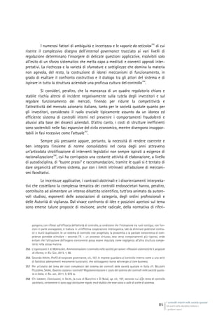 I controlli interni nelle società quotate
Gli assetti della disciplina italiana e
i problemi aperti
85
I numerosi fattori di ambiguità e incertezza e le «aporie da reticolo»
355
di cui
risente il complessivo disegno dell’internal governance tracciato ai vari livelli di
regolazione determinano l’insorgere di delicate questioni applicative, risolvibili solo
all’esito di un sforzo sistematico che metta capo a meditati e coerenti approdi inter-
pretativi. La ricchezza e la varietà di sfumature e sottigliezze che domina la materia
non agevola, del resto, la costruzione di idonei meccanismi di funzionamento, in
grado di esaltare il confronto costruttivo e il dialogo tra gli attori del sistema e di
ispirare in tutta la struttura aziendale una proficua cultura del controllo
356
.
Si consideri, peraltro, che la mancanza di un quadro regolatorio chiaro e
stabile rischia altresì di incidere negativamente sulla tutela degli investitori e sul
regolare funzionamento dei mercati, finendo per ridurre la competitività e
l’attrattività del mercato azionario italiano, tanto per le società quotate quanto per
gli investitori, considerato il ruolo cruciale tipicamente assunto da un idoneo ed
efficiente sistema di controlli interni nel prevenire i comportamenti fraudolenti e
abusivi alla base dei dissesti aziendali. D’altro canto, i costi di strutture inefficienti
sono sostenibili nelle fasi espansive del ciclo economico, mentre divengono insoppor-
tabili in fasi recessive come l’attuale
357
.
Sempre più pressante appare, pertanto, la necessità di rendere coerente e
ben integrato l’insieme di norme consolidatesi nel corso degli anni attraverso
un’articolata stratificazione di interventi legislativi non sempre ispirati a esigenze di
razionalizzazione
358
, cui ha corrisposto una costante attività di elaborazione, a livello
di autodisciplina, di “buone prassi” e raccomandazioni, tramite le quali si è tentato di
dare organicità all’intero sistema, pur con i limiti intrinseci all’adozione di meccani-
smi facoltativi.
Le incertezze applicative, i contrasti dottrinali e i disorientamenti interpreta-
tivi che costellano la complessa tematica dei controlli endosocietari hanno, peraltro,
contribuito ad alimentare un intenso dibattito scientifico, tutt’ora animato da autore-
voli studiosi, esponenti delle associazioni di categoria, degli ordini professionali e
delle Autorità di vigilanza. Dal vivace confronto di idee e posizioni apertosi sul tema
sono emerse talune proposte di revisione, anche radicale, della normativa di riferi-
pongono, con riflessi sull’efficacia dell’attività di controllo, a condizione che l’interazione tra ruoli contigui, con fun-
zioni in parte sovrapposte, si traduca in un’effettiva cooperazione interorganica, tale da eliminare potenziali contra-
sti e inutili duplicazioni. In un sistema di controllo così progettato, la prossimità o la parziale concorrenza di com-
petenze potrebbe stimolare – secondo l’A. – un processo virtuoso, teso verso comportamenti più rigorosi, onde
evitare che l’attivazione dell’organo concorrente possa essere imputata come negligenza all’altra struttura compe-
tente nella stessa materia.
355 L’espressione è di MONTALENTI, Amministrazione e controllo nella società per azioni: riflessioni sistematiche e proposte
di riforma, in Riv. Soc., 2013, 1, 68.
356 Secondo IRRERA, Profili di corporate governance, cit., 167, le imprese guardano al controllo interno come a una serie
di fastidiosi adempimenti meramente burocratici, che sottraggono risorse ed energie al core business.
357 Per un’analisi del tema dei costi complessivi del sistema dei controlli delle società quotate in Italia cfr. BELLAVITE
PELLEGRINI, SIRONI, Quanto costano i controlli? Regolamentazione e costo del sistema dei controlli nelle società quota-
te in Italia, in Riv. soc., 2011, 5, 878 ss.
358 Cfr. LIBONATI, Conclusioni, in AA.VV., (a cura di Bianchini e Di Noia), op. cit., 197, secondo cui «[i]n tema di controllo
societario, certamente ci sono oggi tantissime regole, ma è dubbio che esse siano a valle di scelte di sistema».
 