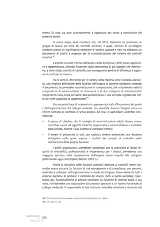 Quaderni giuridici
N. 4
settembre 2013
86
mento. Di esse, sia pure succintamente, è opportuno dar conto a conclusione del
presente lavoro.
In primo luogo, deve ricordarsi che, nel 2011, Assonime ha promosso un
gruppo di lavoro sul tema dei controlli societari, il quale, all’esito di un’indagine
condotta presso un significativo campione di società, quotate e non, ha elaborato un
documento di analisi e proposte per la razionalizzazione del sistema dei controlli
societari
359
.
L’aspetto cruciale emerso dall’analisi della disciplina e delle prassi applicati-
ve è rappresentato, secondo Assonime, dalla coesistenza di più soggetti che esercita-
no, a vario titolo, attività di controllo, con conseguente perdita di efficienza e aggra-
vio di costi per le imprese.
Tra le aree di intervento per il riordino della materia viene indicata, anzitut-
to, una migliore definizione delle funzioni dell’organo di governo societario: secondo
il documento, occorrerebbe razionalizzarne la composizione, che attualmente vede la
compresenza di amministratori di minoranza e di due categorie di amministratori
indipendenti (una prima derivante dall’autodisciplina e una seconda regolata dal TUF,
di cui viene auspicata la soppressione)
360
.
Una seconda linea di intervento è rappresentata dal rafforzamento dei poteri
e dell’organizzazione del collegio sindacale, che dovrebbe divenire l’organo unico cui
riferire l’attività di controllo in senso proprio. Ad esso, in particolare, andrebbe rico-
nosciuto:
 il potere di chiedere che il consiglio di amministrazione adotti idonee misure
correttive aventi ad oggetto l’assetto organizzativo, amministrativo e contabile
della società, nonché il suo sistema di controllo interno;
 il dovere di presentare ai soci, con cadenza almeno semestrale, una relazione
dettagliata nella quale esporre i risultati dei compiti di controllo svolti
nell’esercizio della propria funzione.
I profili organizzativi andrebbero completati con la previsione di idonei re-
quisiti di onorabilità, professionalità e indipendenza per i sindaci, prevedendo una
maggiore apertura nella composizione dell’organo stesso rispetto alle categorie
professionali oggi contemplate dall’art. 2397 c.c.
Anche la disciplina delle funzioni aziendali dedicate ai controlli interni do-
vrebbe essere unitaria. Le funzioni di risk management e di compliance, ove presenti,
andrebbero collocate nell’organizzazione in modo da integrare trasversalmente tutti i
processi operativi di gestione e controllo dei diversi rischi a livello aziendale, ripor-
tando, poi, funzionalmente al plenum consiliare. La funzione di internal audit, a sua
volta, richiederebbe una separazione dai processi operativi e un riporto funzionale al
collegio sindacale. Il responsabile di tale funzione andrebbe nominato e revocato dal
359 Cfr. Assonime, Alcune proposte in materia di controlli societari, cit., 1298 ss.
360 Cfr. supra nt. 154.
 