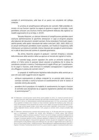I controlli interni nelle società quotate
Gli assetti della disciplina italiana e
i problemi aperti
87
consiglio di amministrazione, sulla base di un parere non vincolante del collegio
sindacale.
In un’ottica di semplificazione dell’assetto dei controlli, l’OdV andrebbe eli-
minato e le sue funzioni ripartite tra organo di governo e organo di controllo, i quali
potrebbero utilizzare una struttura interna eventualmente dedicata alla vigilanza sui
modelli organizzativi di cui al d.lgs. n. 231/01.
Secondo Assonime, un ulteriore elemento di semplificazione potrebbe essere
costituito dall’eliminazione di specifiche attestazioni in capo al dirigente preposto
alla redazione dei documenti contabili societari, ferma restandone l’eventuale respon-
sabilità penale, nelle ipotesi individuate dal codice civile (artt. 2621, 2622, 2635 c.c.).
Le attuali certificazioni potrebbero essere assorbite, con finalità di trasparenza, dalle
informazioni sul sistema di controllo interno rilasciate dal consiglio di amministrazio-
ne in sede di descrizione del sistema di corporate governance.
Da ultimo, Assonime propone di graduare i controlli d’impresa a seconda
della dimensione della società o della sua apertura al mercato dei capitali di rischio.
In secondo luogo, occorre segnalare che anche un eminente studioso del
settore si è fatto carico di avanzare talune soluzioni al problema che lo stesso ha
considerato centrale in materia: l’individuazione di regole efficaci per il coordinamen-
to tra organi e funzioni, onde eliminare le molteplici sovrapposizioni e duplicazioni
che affliggono il sistema dei controlli interni
361
.
Le proposte di modificazione legislativa della disciplina della società per a-
zioni che sono state suggerite sono le seguenti:
 attribuire espressamente al collegio sindacale (o, se previsto dallo statuto, al
comitato controllo e rischi) la funzione di coordinamento di tutte le istanze di
controllo interno alla società;
 prevedere che le procedure e le modalità di coordinamento tra organi e funzioni
di controllo siano disciplinate da un apposito regolamento adottato dal consiglio
di amministrazione
362
;
361 Cfr. MONTALENTI, I controlli societari: recenti riforme, antichi problemi, cit., 535 ss.; ID., Sistemi di controllo interno e
corporate governance: dalla tutela delle minoranze alla tutela della correttezza gestoria, in Riv. dir. comm. dir. gen.
obbl., 2012, 2, 243 ss.; ID., Amministrazione e controllo nella società per azioni, cit., 73 ss., ove, da ultimo, si afferma
che gli operatori si chiedono come introdurre un nesso funzionale e operativo che riconduca a unità i diversi seg-
menti che compongono l’intero meccanismo dei controlli, e cioè i rapporti tra funzioni (le diverse fattispecie di con-
trollo) e organi ad esse deputati (sindaci, revisori legali, amministratori indipendenti, amministratori di minoranza,
leading indipendent director, comitato controllo e rischi, preposto al controllo interno, dirigente contabile, OdV,
etc.).
362 Cfr. MONTALENTI, Amministrazione e controllo nella società per azioni, cit., 75. Alla base delle prime due proposte si
pone la considerazione il problema non consiste tanto nell’assenza di controlli quanto nella difficoltà
nell’interpretare i segnali di anomalia, la carenza di “incrocio” tra controlli analoghi, la tardività del collegamento tra
istanze di controllo diverse. Secondo l’A., il “confronto sinergico”, ove opportunamente regolato, potrebbe condurre
a maggiori convergenze operative, verifiche rafforzate, segnalazioni tempestive di criticità, debolezze, carenze e a-
nomalie, consentendo adeguati e temporalmente appropriati interventi da parte del management e degli organi di
amministrazione. A tale proposito, mette conto evidenziare che il già citato 15° aggiornamento del 2.7.2013 ha in-
serito nel Titolo V della Circolare n. 263/06 (contenente “Nuove disposizioni di vigilanza prudenziale per le banche”) il
Capitolo 7 (intitolato “Il sistema dei controlli interni”) il cui punto 5 (avente a oggetto il coordinamento delle funzio-
 