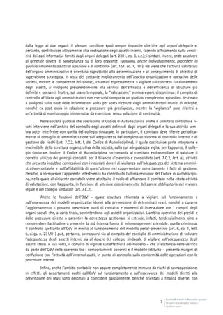 I controlli interni nelle società quotate
Gli assetti della disciplina italiana e
i problemi aperti
7
dalla legge ai due organi: il plenum consiliare «può sempre impartire direttive agli organi delegati» e,
pertanto, contribuisce attivamente alla costruzione degli assetti interni, facendo affidamento sulla veridi-
cità dei dati informativi forniti dagli organi delegati (art. 2381, co. 3, c.c.); i sindaci, invece, onde assolvere
al generale dovere di sorveglianza su di loro gravante, «possono, anche individualmente, procedere in
qualsiasi momento ad atti di ispezione e di controllo» (art. 151, co. 1, TUF). Ne viene che l’attività valutativa
dell’organo amministrativo è orientata soprattutto alla determinazione e al perseguimento di obiettivi di
supervisione strategica, in vista del costante miglioramento dell’assetto organizzativo e operativo delle
società, mentre le competenze dei sindaci, chiamati espressamente a vigilare sul concreto funzionamento
degli assetti, si rivolgono prevalentemente alla verifica dell’efficacia e dell’efficienza di strutture già
definite e operanti. Inoltre, sul piano temporale, la “valutazione” sembra essere discontinua: il compito di
controllo affidato agli amministratori non esecutivi comporta un giudizio complessivo episodico, destinato
a svolgersi sulla base delle informazioni volta per volta ricevute dagli amministratori muniti di deleghe,
nonché ex post, ossia in relazione a procedure già predisposte, mentre la “vigilanza” pare riferirsi a
un’attività di monitoraggio ininterrotta, da esercitarsi senza soluzione di continuità.
Nelle società quotate che aderiscono al Codice di Autodisciplina anche il comitato controllo e ri-
schi interviene nell’ambito del controllo degli assetti delineati dagli organi delegati e la sua attività sem-
bra poter interferire con quella del collegio sindacale. In particolare, il comitato deve riferire periodica-
mente al consiglio di amministrazione sull’adeguatezza del complessivo sistema di controllo interno e di
gestione dei rischi (art. 7.C.2, lett. f, del Codice di Autodisciplina), il quale costituisce parte integrante e
inscindibile della struttura organizzativa della società, sulla cui adeguatezza vigila, per l’appunto, il colle-
gio sindacale. Inoltre, il Codice di Autodisciplina raccomanda al comitato endoconsiliare di valutare il
corretto utilizzo dei princìpi contabili per il bilancio d’esercizio e consolidato (art. 7.C.2, lett. a), attività
che presenta indubbie connessioni con i ricordati doveri di vigilanza sull’adeguatezza del sistema ammini-
strativo-contabile e sull’affidabilità di quest’ultimo nel rappresentare correttamente i fatti di gestione.
Peraltro, a stemperare l’apparente interferenza ha contribuito l’ultima revisione del Codice di Autodiscipli-
na, nella quale al dirigente contabile viene attribuito il ruolo di affiancare il comitato nella citata attività
di valutazione, con l’aggiunta, in funzione di ulteriore coordinamento, del parere obbligatorio del revisore
legale e del collegio sindacale (art. 7.C.2).
Anche le funzioni dell’OdV – quale struttura chiamata a vigilare sul funzionamento e
sull’osservanza dei modelli organizzativi idonei alla prevenzione di determinati reati, nonché a curarne
l’aggiornamento – possono presentare punti di contatto e momenti di intersezione con i compiti degli
organi sociali che, a vario titolo, sovrintendono agli assetti organizzativi. L’ambito operativo dei presìdi e
delle procedure dirette a garantire la correttezza gestionale si estende, infatti, tendenzialmente sino a
comprendere l’attitudine a prevenire la più intensa forma di mismanagement aziendale: quella criminosa.
Il controllo spettante all’OdV in merito al funzionamento del modello penal-preventivo (art. 6, co. 1, lett.
b, d.lgs. n. 231/01) può, pertanto, sovrapporsi sia al compito del consiglio di amministrazione di valutare
l’adeguatezza degli assetti interni, sia al dovere del collegio sindacale di vigilare sull’adeguatezza degli
assetti stessi. A sua volta, il compito di vigilare sull’effettività del modello – che si sostanzia nella verifica
da parte dell’OdV della coerenza tra i comportamenti concreti e il modello istituito – presenta margini di
confusione con l’attività dell’internal audit, in punto di controllo sulla conformità delle operazioni con le
procedure interne.
Infine, anche l’ambito contabile non appare completamente immune da rischi di sovrapposizione.
In effetti, gli accertamenti svolti dall’OdV sul funzionamento e sull’osservanza dei modelli diretti alla
prevenzione dei reati sono destinati a coincidere parzialmente, benché orientati a finalità diverse, con
 