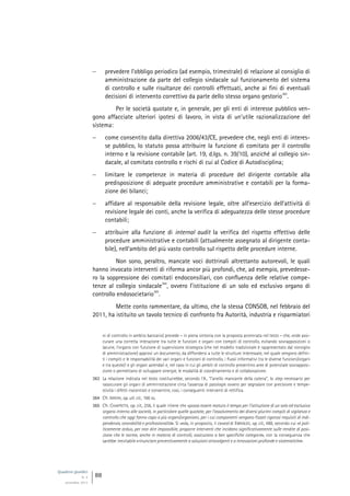 Quaderni giuridici
N. 4
settembre 2013
88
 prevedere l’obbligo periodico (ad esempio, trimestrale) di relazione al consiglio di
amministrazione da parte del collegio sindacale sul funzionamento del sistema
di controllo e sulle risultanze dei controlli effettuati, anche ai fini di eventuali
decisioni di intervento correttivo da parte dello stesso organo gestorio
363
.
Per le società quotate e, in generale, per gli enti di interesse pubblico ven-
gono affacciate ulteriori ipotesi di lavoro, in vista di un’utile razionalizzazione del
sistema:
 come consentito dalla direttiva 2006/43/CE, prevedere che, negli enti di interes-
se pubblico, lo statuto possa attribuire la funzione di comitato per il controllo
interno e la revisione contabile (art. 19, d.lgs. n. 39/10), anziché al collegio sin-
dacale, al comitato controllo e rischi di cui al Codice di Autodisciplina;
 limitare le competenze in materia di procedure del dirigente contabile alla
predisposizione di adeguate procedure amministrative e contabili per la forma-
zione dei bilanci;
 affidare al responsabile della revisione legale, oltre all’esercizio dell’attività di
revisione legale dei conti, anche la verifica di adeguatezza delle stesse procedure
contabili;
 attribuire alla funzione di internal audit la verifica del rispetto effettivo delle
procedure amministrative e contabili (attualmente assegnato al dirigente conta-
bile), nell’ambito del più vasto controllo sul rispetto delle procedure interne.
Non sono, peraltro, mancate voci dottrinali altrettanto autorevoli, le quali
hanno invocato interventi di riforma ancor più profondi, che, ad esempio, prevedesse-
ro la soppressione dei comitati endoconsiliari, con confluenza delle relative compe-
tenze al collegio sindacale
364
, ovvero l’istituzione di un solo ed esclusivo organo di
controllo endosocietario
365
.
Mette conto rammentare, da ultimo, che la stessa CONSOB, nel febbraio del
2011, ha istituito un tavolo tecnico di confronto fra Autorità, industria e risparmiatori
ni di controllo in ambito bancario) prevede – in piena sintonia con la proposta accennata nel testo – che, onde assi-
curare una corretta interazione tra tutte le funzioni e organi con compiti di controllo, evitando sovrapposizioni o
lacune, l’organo con funzione di supervisione strategica (che nel modello tradizionale è rappresentato dal consiglio
di amministrazione) approvi un documento, da diffondersi a tutte le strutture interessate, nel quale vengono defini-
ti i compiti e le responsabilità dei vari organi e funzioni di controllo, i flussi informativi tra le diverse funzioni/organi
e tra queste/i e gli organi aziendali e, nel caso in cui gli ambiti di controllo presentino aree di potenziale sovrapposi-
zione o permettano di sviluppare sinergie, le modalità di coordinamento e di collaborazione.
363 La relazione indicata nel testo costituirebbe, secondo l’A., “l’anello mancante della catena”, lo step necessario per
rassicurare gli organi di amministrazione circa l’assenza di patologie ovvero per segnalare con precisione e tempe-
stività i difetti riscontrati e consentire, così, i conseguenti interventi di rettifica.
364 Cfr. IRRERA, op. ult. cit., 166 ss.
365 Cfr. CHIAPPETTA, op. cit., 256, il quale ritiene che «possa essere maturo il tempo per l’istituzione di un solo ed esclusivo
organo interno alle società, in particolare quelle quotate, per l’assolvimento dei diversi plurimi compiti di vigilanza e
controllo che oggi fanno capo a più organi/organismi, per i cui componenti vengano fissati rigorosi requisiti di indi-
pendenza, onorabilità e professionalità». Si veda, in proposito, il caveat di ENRIQUES, op. cit., 488, secondo cui «è poli-
ticamente arduo, per non dire impossibile, proporre interventi che incidano significativamente sulle rendite di posi-
zione che le norme, anche in materia di controlli, assicurano a ben specifiche categorie», con la conseguenza che
sarebbe inevitabile «rinunciare preventivamente a soluzioni stravolgenti e a innovazioni profonde e sistematiche».
 