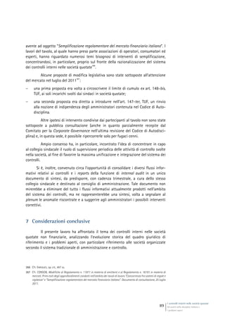 I controlli interni nelle società quotate
Gli assetti della disciplina italiana e
i problemi aperti
89
avente ad oggetto “Semplificazione regolamentare del mercato finanziario italiano”. I
lavori del tavolo, al quale hanno preso parte associazioni di operatori, consumatori ed
esperti, hanno riguardato numerosi temi bisognosi di interventi di semplificazione,
concentrandosi, in particolare, proprio sul fronte della razionalizzazione del sistema
dei controlli interni nelle società quotate
366
.
Alcune proposte di modifica legislativa sono state sottoposte all’attenzione
del mercato nel luglio del 2011
367
:
 una prima proposta era volta a circoscrivere il limite di cumulo ex art. 148-bis,
TUF, ai soli incarichi svolti dai sindaci in società quotate;
 una seconda proposta era diretta a introdurre nell’art. 147-ter, TUF, un rinvio
alla nozione di indipendenza degli amministratori contenuta nel Codice di Auto-
disciplina.
Altre ipotesi di intervento condivise dai partecipanti al tavolo non sono state
sottoposte a pubblica consultazione (anche in quanto parzialmente recepite dal
Comitato per la Corporate Governance nell’ultima revisione del Codice di Autodisci-
plina) e, in questa sede, è possibile ripercorrerle solo per fugaci cenni.
Ampio consenso ha, in particolare, incontrato l’idea di concentrare in capo
al collegio sindacale il ruolo di supervisione periodica delle attività di controllo svolte
nella società, al fine di favorire la massima unificazione e integrazione del sistema dei
controlli.
Si è, inoltre, convenuto circa l’opportunità di consolidare i diversi flussi infor-
mativi relativi ai controlli e i reports della funzione di internal audit in un unico
documento di sintesi, da predisporre, con cadenza trimestrale, a cura dello stesso
collegio sindacale e destinato al consiglio di amministrazione. Tale documento non
mirerebbe a eliminare del tutto i flussi informativi attualmente prodotti nell’ambito
del sistema dei controlli, ma ne rappresenterebbe una sintesi, volta a segnalare al
plenum le anomalie riscontrate e a suggerire agli amministratori i possibili interventi
correttivi.
7 Considerazioni conclusive
Il presente lavoro ha affrontato il tema dei controlli interni nelle società
quotate non finanziarie, analizzando l’evoluzione storica del quadro giuridico di
riferimento e i problemi aperti, con particolare riferimento alle società organizzate
secondo il sistema tradizionale di amministrazione e controllo.
366 Cfr. ENRIQUES, op. cit., 487 ss.
367 Cfr. CONSOB, Modifiche al Regolamento n. 11971 in materia di emittenti e al Regolamento n. 16191 in materia di
mercati. Primi esiti degli approfondimenti condotti nell’ambito dei tavoli di lavoro “Concorrenza fra sistemi di regole e
vigilanza” e “Semplificazione regolamentare del mercato finanziario italiano”. Documento di consultazione, 25 luglio
2011.
 