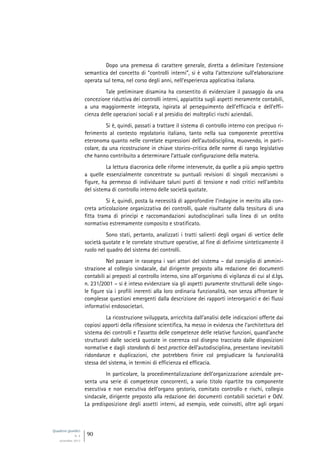 Quaderni giuridici
N. 4
settembre 2013
90
Dopo una premessa di carattere generale, diretta a delimitare l’estensione
semantica del concetto di “controlli interni”, si è volta l’attenzione sull’elaborazione
operata sul tema, nel corso degli anni, nell’esperienza applicativa italiana.
Tale preliminare disamina ha consentito di evidenziare il passaggio da una
concezione riduttiva dei controlli interni, appiattita sugli aspetti meramente contabili,
a una maggiormente integrata, ispirata al perseguimento dell’efficacia e dell’effi-
cienza delle operazioni sociali e al presidio dei molteplici rischi aziendali.
Si è, quindi, passati a trattare il sistema di controllo interno con precipuo ri-
ferimento al contesto regolatorio italiano, tanto nella sua componente precettiva
eteronoma quanto nelle correlate espressioni dell’autodisciplina, muovendo, in parti-
colare, da una ricostruzione in chiave storico-critica delle norme di rango legislativo
che hanno contribuito a determinare l’attuale configurazione della materia.
La lettura diacronica delle riforme intervenute, da quelle a più ampio spettro
a quelle essenzialmente concentrate su puntuali revisioni di singoli meccanismi o
figure, ha permesso di individuare taluni punti di tensione e nodi critici nell’ambito
del sistema di controllo interno delle società quotate.
Si è, quindi, posta la necessità di approfondire l’indagine in merito alla con-
creta articolazione organizzativa dei controlli, quale risultante dalla tessitura di una
fitta trama di princìpi e raccomandazioni autodisciplinari sulla linea di un ordito
normativo estremamente composito e stratificato.
Sono stati, pertanto, analizzati i tratti salienti degli organi di vertice delle
società quotate e le correlate strutture operative, al fine di definirne sinteticamente il
ruolo nel quadro del sistema dei controlli.
Nel passare in rassegna i vari attori del sistema – dal consiglio di ammini-
strazione al collegio sindacale, dal dirigente preposto alla redazione dei documenti
contabili ai preposti al controllo interno, sino all’organismo di vigilanza di cui al d.lgs.
n. 231/2001 – si è inteso evidenziare sia gli aspetti puramente strutturali delle singo-
le figure sia i profili inerenti alla loro ordinaria funzionalità, non senza affrontare le
complesse questioni emergenti dalla descrizione dei rapporti interorganici e dei flussi
informativi endosocietari.
La ricostruzione sviluppata, arricchita dall’analisi delle indicazioni offerte dai
copiosi apporti della riflessione scientifica, ha messo in evidenza che l’architettura del
sistema dei controlli e l’assetto delle competenze delle relative funzioni, quand’anche
strutturati dalle società quotate in coerenza col disegno tracciato dalle disposizioni
normative e dagli standards di best practice dell’autodisciplina, presentano inevitabili
ridondanze e duplicazioni, che potrebbero finire col pregiudicare la funzionalità
stessa del sistema, in termini di efficienza ed efficacia.
In particolare, la procedimentalizzazione dell’organizzazione aziendale pre-
senta una serie di competenze concorrenti, a vario titolo ripartite tra componente
esecutiva e non esecutiva dell’organo gestorio, comitato controllo e rischi, collegio
sindacale, dirigente preposto alla redazione dei documenti contabili societari e OdV.
La predisposizione degli assetti interni, ad esempio, vede coinvolti, oltre agli organi
 