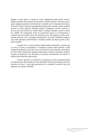 I controlli interni nelle società quotate
Gli assetti della disciplina italiana e
i problemi aperti
91
delegati, ai quali spetta il compito di curare l’adeguatezza degli assetti, anche il
dirigente preposto alla redazione dei documenti contabili societari, chiamato a predi-
sporre adeguate procedure amministrative e contabili per la formazione del bilancio
di esercizio. Anche l’overview sull’adeguatezza degli assetti societari implica parallele
attività di verifica spettanti all’organo gestorio, all’apposito comitato costituto in
seno ad esso, alla funzione di internal audit, al collegio sindacale, nonché, a taluni
fini, all’OdV. Gli accertamenti svolti da quest’ultima figura sul funzionamento e
sull’osservanza dei modelli diretti alla prevenzione dei reati appaiono, inoltre, stret-
tamente associati, fino a sovrapporsi parzialmente, con quelli sull’effettiva applica-
zione delle procedure amministrative e contabili condotti dal board assieme al diri-
gente contabile.
Il quadro che ne risulta presenta indubbi aspetti problematici, connessi, per
un verso, al rischio di pregiudicare il tempestivo riscontro delle anomalie e delle
irregolarità gestionali e, per altro verso, al disincentivo alla quotazione discendente
dai costi elevati dell’oneroso apparato organizzativo richiesto, considerata, peraltro,
l’assenza di disposizioni che permettano di graduare l’articolazione del sistema in
relazione alle dimensioni della società.
Il lavoro ripercorre, in conclusione, le proposte di riordino, razionalizzazione
e semplificazione della disciplina emerse nell’ambito dell’intenso dibattito dottrinale
formatosi sul tema, in vista della promozione di un modello di controlli interni più
adeguato, funzionale e affidabile.
 