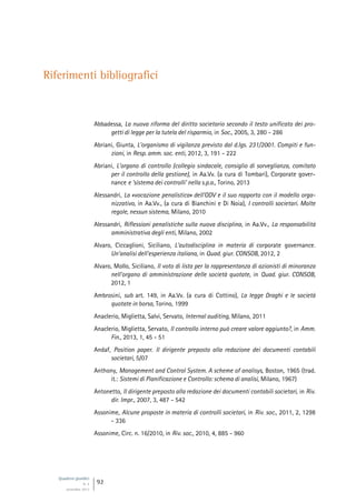 Quaderni giuridici
N. 4
settembre 2013
92
Riferimenti bibliografici
Abbadessa, La nuova riforma del diritto societario secondo il testo unificato dei pro-
getti di legge per la tutela del risparmio, in Soc., 2005, 3, 280 - 286
Abriani, Giunta, L’organismo di vigilanza previsto dal d.lgs. 231/2001. Compiti e fun-
zioni, in Resp. amm. soc. enti, 2012, 3, 191 - 222
Abriani, L’organo di controllo (collegio sindacale, consiglio di sorveglianza, comitato
per il controllo della gestione), in Aa.Vv. (a cura di Tombari), Corporate gover-
nance e ‘sistema dei controlli’ nella s.p.a., Torino, 2013
Alessandri, La «vocazione penalistica» dell’ODV e il suo rapporto con il modello orga-
nizzativo, in Aa.Vv., (a cura di Bianchini e Di Noia), I controlli societari. Molte
regole, nessun sistema, Milano, 2010
Alessandri, Riflessioni penalistiche sulla nuova disciplina, in Aa.Vv., La responsabilità
amministrativa degli enti, Milano, 2002
Alvaro, Ciccaglioni, Siciliano, L’autodisciplina in materia di corporate governance.
Un’analisi dell’esperienza italiana, in Quad. giur. CONSOB, 2012, 2
Alvaro, Mollo, Siciliano, Il voto di lista per la rappresentanza di azionisti di minoranza
nell’organo di amministrazione delle società quotate, in Quad. giur. CONSOB,
2012, 1
Ambrosini, sub art. 149, in Aa.Vv. (a cura di Cottino), La legge Draghi e le società
quotate in borsa, Torino, 1999
Anaclerio, Miglietta, Salvi, Servato, Internal auditing, Milano, 2011
Anaclerio, Miglietta, Servato, Il controllo interno può creare valore aggiunto?, in Amm.
Fin., 2013, 1, 45 - 51
Andaf, Position paper. Il dirigente preposto alla redazione dei documenti contabili
societari, 5/07
Anthony, Management and Control System. A scheme of analisys, Boston, 1965 (trad.
it.: Sistemi di Pianificazione e Controllo: schema di analisi, Milano, 1967)
Antonetto, Il dirigente preposto alla redazione dei documenti contabili societari, in Riv.
dir. Impr., 2007, 3, 487 - 542
Assonime, Alcune proposte in materia di controlli societari, in Riv. soc., 2011, 2, 1298
- 336
Assonime, Circ. n. 16/2010, in Riv. soc., 2010, 4, 885 - 960
 