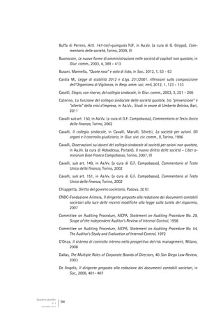 Quaderni giuridici
N. 4
settembre 2013
94
Buffa di Perrero, Artt. 147-ter/-quinquies TUF, in Aa.Vv. (a cura di G. Grippo), Com-
mentario delle società, Torino, 2009, III
Buonocore, Le nuove forme di amministrazione nelle società di capitali non quotate, in
Giur. comm., 2003, 4, 389 - 413
Busani, Mannella, “Quote rosa” e voto di lista, in Soc., 2012, 1, 53 - 63
Cardia M., Legge di stabilità 2012 e d.lgs. 231/2001: riflessioni sulla composizione
dell’Organismo di Vigilanza, in Resp. amm. soc. enti, 2012, 1, 123 - 133
Caselli, Elogio, con riserve, del collegio sindacale, in Giur. comm., 2003, 3, 251 - 266
Caterino, La funzione del collegio sindacale delle società quotate, tra “prevenzione” e
“allerta” della crisi d’impresa, in Aa.Vv., Studi in onore di Umberto Belviso, Bari,
2011
Cavalli sub art. 150, in Aa.Vv. (a cura di G.F. Campobasso), Commentario al Testo Unico
della finanza, Torino, 2002
Cavalli, Il collegio sindacale, in Cavalli, Marulli, Silvetti, La società per azioni. Gli
organi e il controllo giudiziario, in Giur. sist. civ. comm., II, Torino, 1996
Cavalli, Osservazioni sui doveri del collegio sindacale di società per azioni non quotate,
in Aa.Vv. (a cura di Abbadessa, Portale), Il nuovo diritto delle società - Liber a-
micorum Gian Franco Campobasso, Torino, 2007, III
Cavalli, sub art. 149, in Aa.Vv. (a cura di G.F. Campobasso), Commentario al Testo
Unico della finanza, Torino, 2002
Cavalli, sub art. 151, in Aa.Vv. (a cura di G.F. Campobasso), Commentario al Testo
Unico della finanza, Torino, 2002
Chiappetta, Diritto del governo societario, Padova, 2010
CNDC-Fondazione Aristeia, Il dirigente preposto alla redazione dei documenti contabili
societari alla luce delle recenti modifiche alla legge sulla tutela del risparmio,
2007
Committee on Auditing Procedure, AICPA, Statement on Auditing Procedure No. 29,
Scope of the Independent Auditor’s Review of Internal Control, 1958
Committee on Auditing Procedure, AICPA, Statement on Auditing Procedure No. 54,
The Auditor’s Study and Evaluation of Internal Control, 1972
D’Onza, Il sistema di controllo interno nella prospettiva del risk management, Milano,
2008
Dallas, The Multiple Roles of Corporate Boards of Directors, 40 San Diego Law Review,
2003
De Angelis, Il dirigente preposto alla redazione dei documenti contabili societari, in
Soc., 2006, 401- 407
 