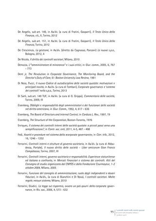 I controlli interni nelle società quotate
Gli assetti della disciplina italiana e
i problemi aperti
95
De Angelis, sub art. 149, in Aa.Vv. (a cura di Fratini, Gasparri), Il Testo Unico della
Finanza, cit., II, Torino, 2012
De Angelis, sub art. 151, in Aa.Vv. (a cura di Fratini, Gasparri), Il Testo Unico della
Finanza, Torino, 2012
De Crescienzo, La gestione, in Aa.Vv. (diretto da Cagnasso, Panzani) Le nuove s.p.a.,
Bologna, 2012, 4
De Nicola, Il diritto dei controlli societari, Milano, 2010
Denozza, L’”amministratore di minoranza” e i suoi critici, in Giur. comm., 2005, 6, 767
- 773
Dent jr, The Revolution in Corporate Governance, The Monitoring Board, and the
Director’s Duty of Care, 61 Boston University Law Review, 1981
Di Noia, Pucci, Il nuovo Codice di autodisciplina delle società quotate: motivazioni e
principali novità, in Aa.Vv. (a cura di Tombari), Corporate governance e ‘sistema
dei controlli’ nella s.p.a., Torino, 2013
Di Sarli, sub art. 149 TUF, in Aa.Vv. (a cura di G. Grippo), Commentario delle società,
Torino, 2009, III
Eisenberg, Obblighi e responsabilità degli amministratori e dei funzionari delle società
nel diritto americano, in Giur. Comm., 1992, 4, 617 - 636
Eisenberg, The Board of Directors and lnternal Control, in Cardozo L. Rev., 1997, 19
Eisenberg, The Structure of the Corporation, Boston-Toronto, 1976
Enriques, Il sistema dei controlli interni delle società quotate: a piccoli passi verso una
semplificazione?, in Contr. soc. enti, 2011, 4-5, 487 - 498
Fedi, Assetti e procedure nel sistema della «corporate governance», in Corr. trib., 2012,
16, 1246 - 1252
Ferrarini, Controlli interni e strutture di governo societario, in Aa.Vv. (a cura di Abba-
dessa, Portale), Il nuovo diritto delle società - Liber amicorum Gian Franco
Campobasso, Torino, 2007, III
Ferrarini, Controlli interni, governo societario e responsabilità. Esperienze statunitense
ed italiana a confronto, in Mercati finanziari e sistema dei controlli. Atti del
Convegno di studio organizzato dal CNPDS e dalla Fondazione Courmayeur, 1-2
ottobre 2004, Milano, 2005
Ferrarini, Funzione del consiglio di amministrazione, ruolo degli indipendenti e doveri
fiduciari, in Aa.Vv., (a cura di Bianchini e Di Noia), I controlli societari. Molte
regole, nessun sistema, Milano, 2010
Ferrarini, Giudici, La legge sul risparmio, ovvero un pot-pourri della corporate gover-
nance, in Riv. soc., 2006, 4, 573 - 632
 