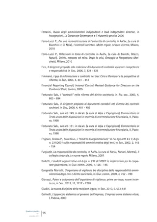 Quaderni giuridici
N. 4
settembre 2013
96
Ferrarini, Ruolo degli amministratori indipendenti e lead independent director, in
Assogestioni, La Corporate Governance e il risparmio gestito, 2006
Ferro-Luzzi P., Per una razionalizzazione del concetto di controllo, in Aa.Vv., (a cura di
Bianchini e Di Noia), I controlli societari. Molte regole, nessun sistema, Milano,
2010
Ferro-Luzzi P., Riflessioni in tema di controllo, in Aa.Vv., (a cura di Bianchi, Ghezzi,
Notari), Diritto, mercato ed etica. Dopo la crisi, Omaggio a Piergaetano Mar-
chetti, Milano, 2010
Fico, Il dirigente preposto alla redazione dei documenti contabili societari: competenze
e responsabilità, in Soc., 2006, 7, 821 - 825
Fimmanò, I gap di informazione e controllo nei crac Cirio e Parmalat e le prospettive di
riforma, in Soc., 2004, 4, 401 - 413
Financial Reporting Council, Internal Control: Revised Guidance for Directors on the
Combined Code, Londra, 2005
Fortunato Sab., I “controlli” nella riforma del diritto societario, in Riv. soc., 2003, 4,
863 - 894
Fortunato Sab., Il dirigente preposto ai documenti contabili nel sistema dei controlli
societari, in Soc., 2008, 4, 401 - 406
Fortunato Sab., sub art. 149, in Aa.Vv. (a cura di Alpa e Capriglione) Commentario al
Testo unico delle disposizioni in materia di intermediazione finanziaria, II, Pado-
va, 1998
Fortunato Sab., sub art. 151, in Aa.Vv. (a cura di Alpa e Capriglione) Commentario al
Testo unico delle disposizioni in materia di intermediazione finanziaria, II, Pado-
va, 1998
Frignani, Grosso P., Rossi Gius., I “modelli di organizzazione” di cui agli artt. 6 e 7, d.lgs.
n. 231/2001 sulla responsabilità amministrativa degli enti, in Soc., 2002, 2, 143
- 154
Furgiuele, La responsabilità da controllo, in Aa.Vv. (a cura di Alessi, Abriani, Morera), Il
collegio sindacale. Le nuove regole, Milano, 2007
Galletti, I modelli organizzativi nel d.lgs. n. 231 del 2001: le implicazioni per la corpo-
rate governance, in Giur. comm., 2006, 1, 126 - 146
Gargarella Martelli, L’organismo di vigilanza tra disciplina della responsabilità ammi-
nistrativa degli enti e diritto societario, in Giur. comm., 2009, 4, 762 - 789
Giavazzi, Poteri e autonomia dell’organismo di vigilanza: prime certezze, nuove incer-
tezze, in Soc., 2012, 11, 1217 - 1228
Giudici, La nuova disciplina della revisione legale, in Soc., 2010, 5, 533-541
Golinelli, L’approccio sistemico al governo dell’impresa, L’impresa come sistema vitale,
I, Padova, 2000
 