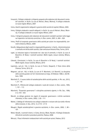 I controlli interni nelle società quotate
Gli assetti della disciplina italiana e
i problemi aperti
97
Innocenti, Collegio sindacale e dirigente preposto alla redazione dei documenti conta-
bili societari, in Aa.Vv. (a cura di Abriani, Alessi, Morera), Il collegio sindacale.
Le nuove regole, Milano, 2007
Irrera, Assetti organizzativi adeguati e governo delle società di capitali, Milano, 2005
Irrera, Collegio sindacale e assetti adeguati, in Aa.Vv. (a cura di Abriani, Alessi, More-
ra), Il collegio sindacale. Le nuove regole, Milano, 2007
Irrera, Il dirigente preposto alla redazione dei documenti contabili societari nella legge
sul risparmio e nel decreto correttivo, in Giur. comm., 2007, 4, 484 - 504
Irrera, Profili di corporate governance della società per azioni tra responsabilità, con-
trolli e bilancio, Milano, 2009
Kutufà, Adeguatezza degli assetti e responsabilità gestoria, in Aa.Vv., Amministrazione
e controllo nel diritto delle società, Liber amicorum Antonio Piras, Torino, 2010
Laghi, La relazione logica e funzionale tra i due tipi di controllo, in Aa.Vv. (a cura di
Bianchini, Di Noia), I controlli societari. Molte regole, nessun sistema, Milano,
2010
Libonati, Conclusioni, in Aa.Vv., (a cura di Bianchini e Di Noia), I controlli societari.
Molte regole, nessun sistema, Milano, 2010
Lopreiato, sub art. 154, in Aa.Vv. (a cura di Fratini, Gasparri), Il Testo Unico della
Finanza, Torino, 2012, III
Magnani, sub art. 150, in Aa.Vv. (a cura di P. Marchetti, L.A. Bianchi), La disciplina
delle società quotate nel Tuf. Commentario al d.lgs. 24 febbraio 1998, n. 58, Mi-
lano, 1999
Marchetti P., Il nuovo codice di autodisciplina delle società quotate, in Riv. soc., 2012,
1, 37 - 43
Marchetti P., Riforma del collegio sindacale e ruolo dei revisori, in Giur. comm., 1995,
1, 101 - 113
Marchetti, “Corporate governance” e disciplina societaria vigente, in Riv. Soc., 1996,
2-3, 418 - 425
Marulli, La delega gestoria tra regole di corporate governance e diritto societario
riformato, in Giur. comm., 2005, 1, 85 - 111
Mattei, L’obbligo di informativa tra collegio sindacale e revisore alla luce della riforma
della revisione, in Soc., 2012, 12, 2110 - 2114
Maugeri, Regole autodisciplinari e governo societario, in Giur. comm., 2002, 1, 88 -
107
Meoli, Ranalli, I controlli interni, in Cotto, Ginisio, Meoli, Ranalli, Il Collegio Sindacale.
Attività di controllo e procedure pratiche, Padova, 2008
Meruzzi, I flussi informativi endosocietari nelle società per azioni, Padova, 2012
 
