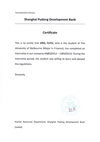 Tra nslated from Chi nese :
Shanghai Pudong Development Bank
Certificate
This is to certify that JING, FUYU, who is the student of The
University of Melbourne (Major in Finance), has completed an
internship in our company (06/012013 - 2W12013). During the
internship period, the student was willing to learn and obeyed
the regulations.
Sincerely,
Human Resources Department, Shanghai Pudong Development Bank
(sealed)
 