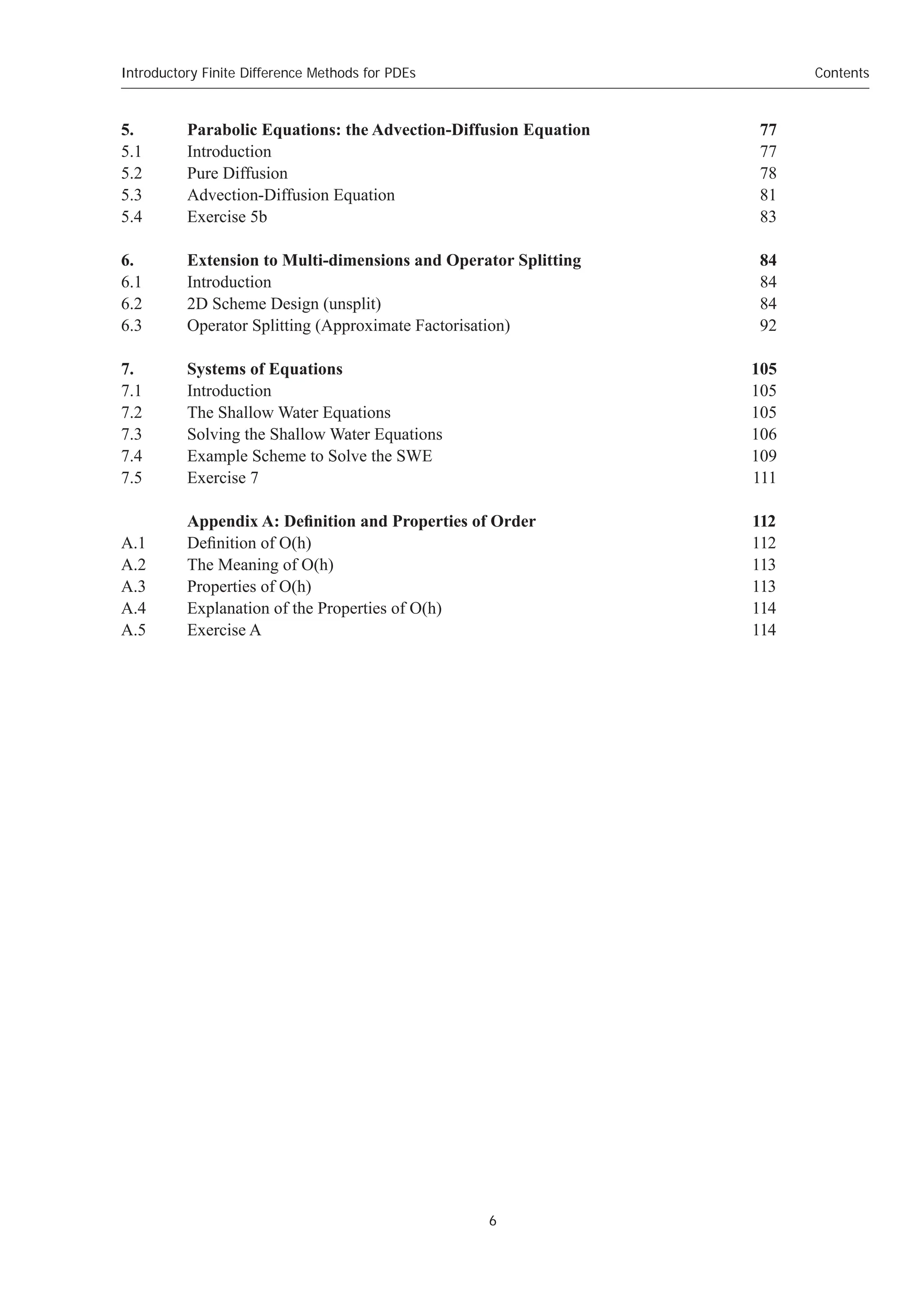 Introductory Finite Difference Methods for PDEs
6
Contents
5. Parabolic Equations: the Advection-Diffusion Equation 77
5.1 Introduction 77
5.2 Pure Diffusion 78
5.3 Advection-Diffusion Equation 81
5.4 Exercise 5b 83
6. Extension to Multi-dimensions and Operator Splitting 84
6.1 Introduction 84
6.2 2D Scheme Design (unsplit) 84
6.3 Operator Splitting (Approximate Factorisation) 92
7. Systems of Equations 105
7.1 Introduction 105
7.2 The Shallow Water Equations 105
7.3 Solving the Shallow Water Equations 106
7.4 Example Scheme to Solve the SWE 109
7.5 Exercise 7 111
Appendix A: Definition and Properties of Order 112
A.1 Definition of O(h) 112
A.2 The Meaning of O(h) 113
A.3 Properties of O(h) 113
A.4 Explanation of the Properties of O(h) 114
A.5 Exercise A 114
 