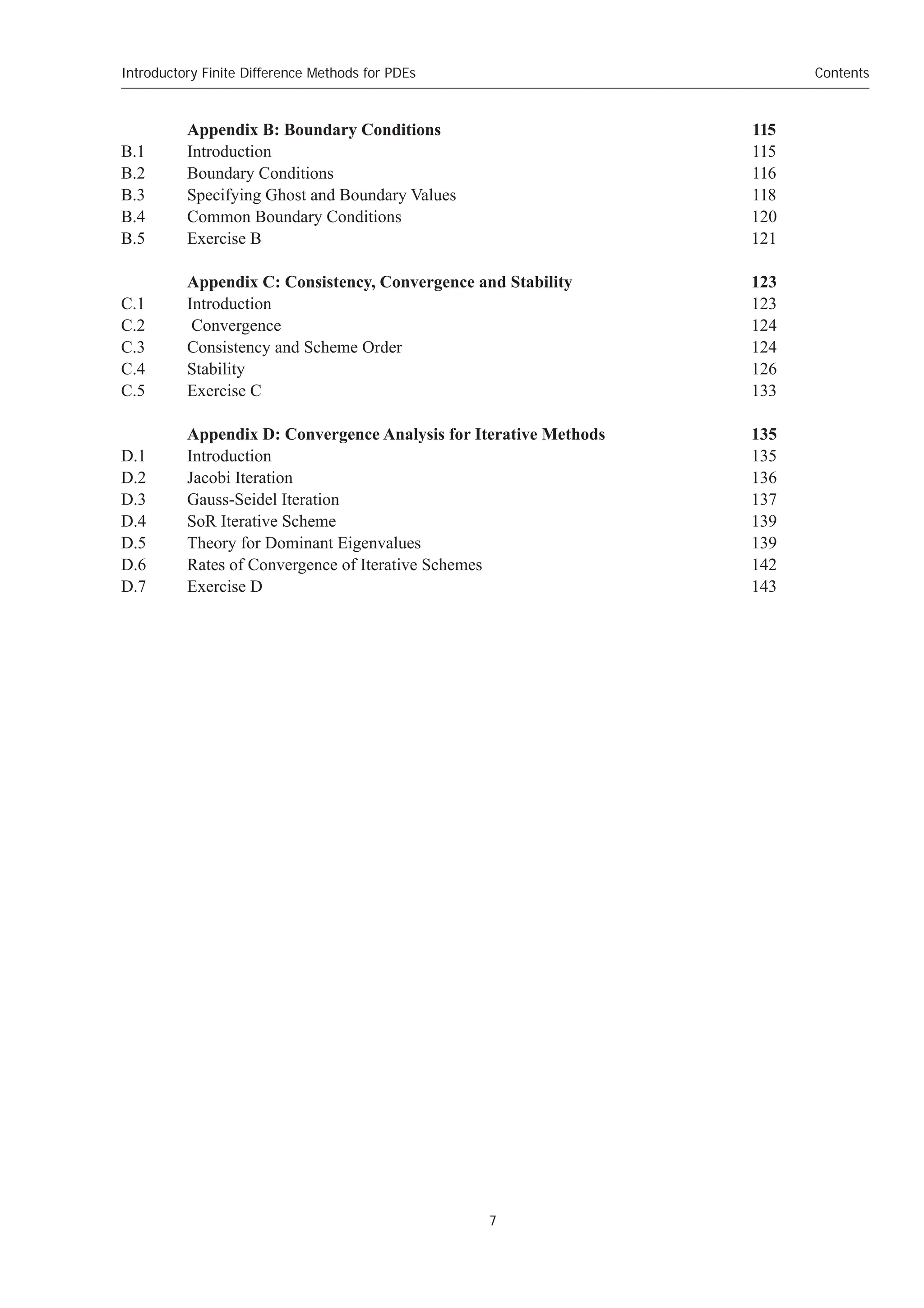 Introductory Finite Difference Methods for PDEs
7
Contents
Appendix B: Boundary Conditions 115
B.1 Introduction 115
B.2 Boundary Conditions 116
B.3 Specifying Ghost and Boundary Values 118
B.4 Common Boundary Conditions 120
B.5 Exercise B 121
Appendix C: Consistency, Convergence and Stability 123
C.1 Introduction 123
C.2 Convergence 124
C.3 Consistency and Scheme Order 124
C.4 Stability 126
C.5 Exercise C 133
Appendix D: Convergence Analysis for Iterative Methods 135
D.1 Introduction 135
D.2 Jacobi Iteration 136
D.3 Gauss-Seidel Iteration 137
D.4 SoR Iterative Scheme 139
D.5 Theory for Dominant Eigenvalues 139
D.6 Rates of Convergence of Iterative Schemes 142
D.7 Exercise D 143
 
