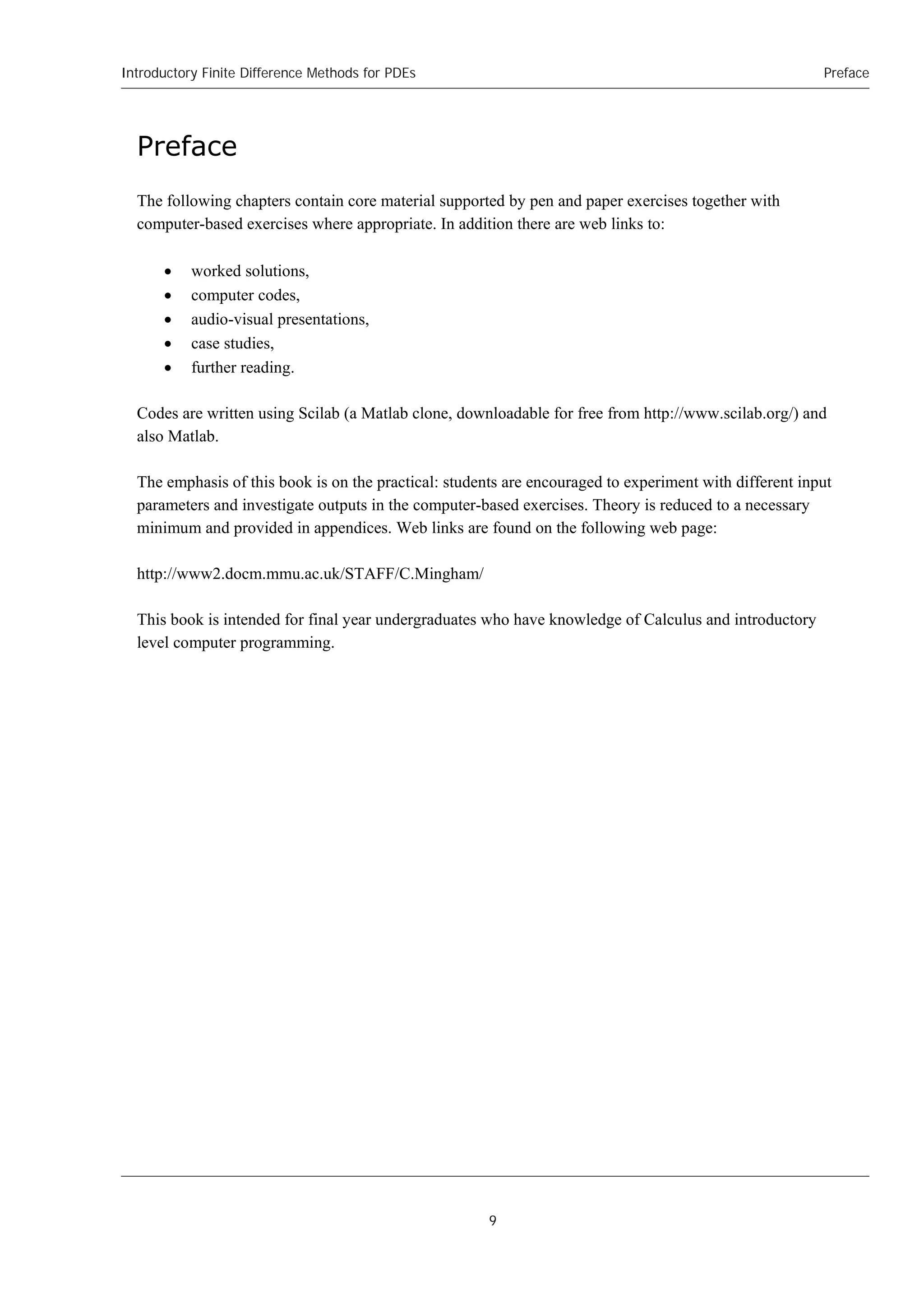 Introductory Finite Difference Methods for PDEs
9
Preface
Preface
The following chapters contain core material supported by pen and paper exercises together with
computer-based exercises where appropriate. In addition there are web links to:
 worked solutions,
 computer codes,
 audio-visual presentations,
 case studies,
 further reading.
Codes are written using Scilab (a Matlab clone, downloadable for free from http://www.scilab.org/) and
also Matlab.
The emphasis of this book is on the practical: students are encouraged to experiment with different input
parameters and investigate outputs in the computer-based exercises. Theory is reduced to a necessary
minimum and provided in appendices. Web links are found on the following web page:
http://www2.docm.mmu.ac.uk/STAFF/C.Mingham/
This book is intended for final year undergraduates who have knowledge of Calculus and introductory
level computer programming.
 