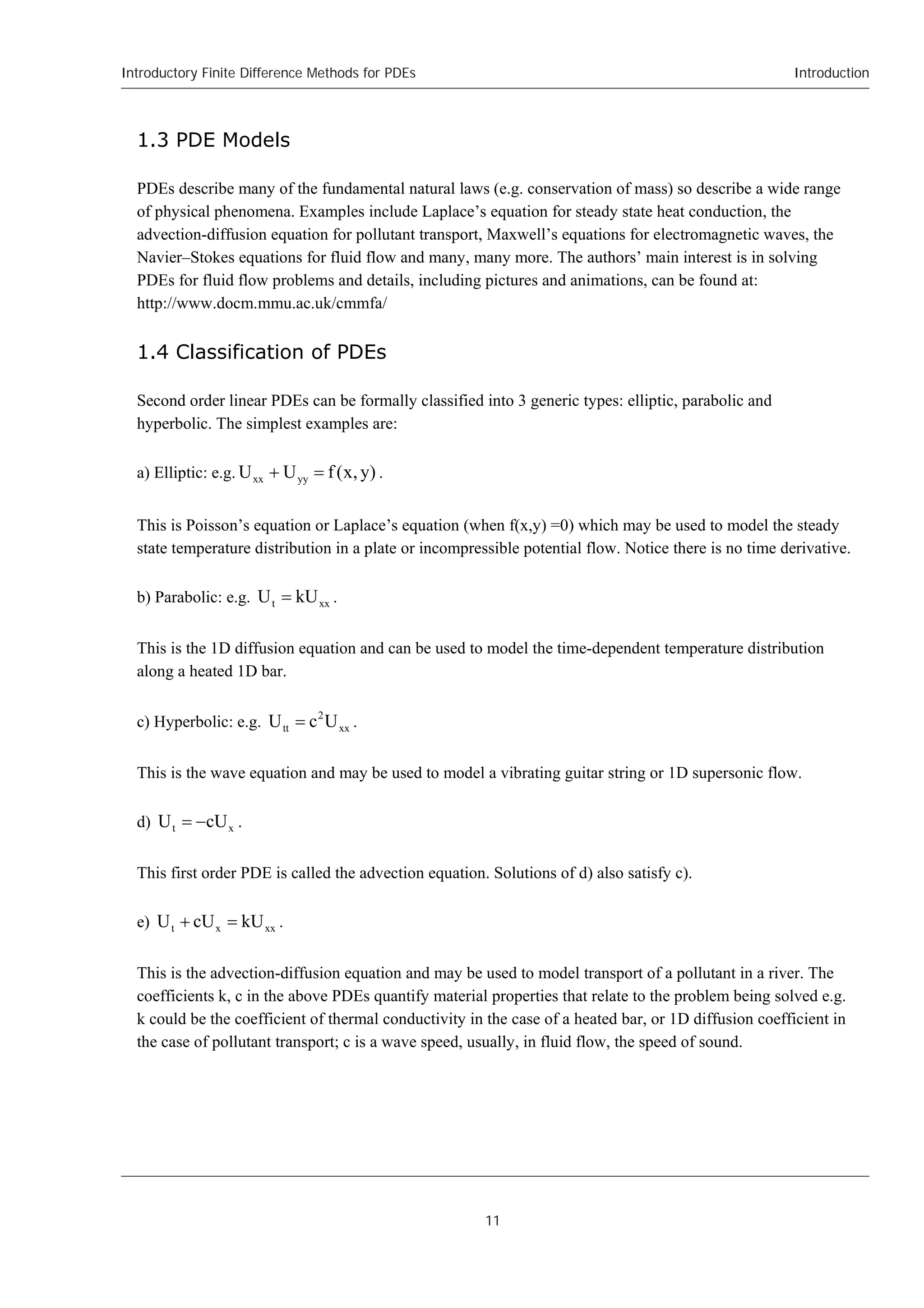 Introductory Finite Difference Methods for PDEs
11
Introduction
1.3 PDE Models
PDEs describe many of the fundamental natural laws (e.g. conservation of mass) so describe a wide range
of physical phenomena. Examples include Laplace’s equation for steady state heat conduction, the
advection-diffusion equation for pollutant transport, Maxwell’s equations for electromagnetic waves, the
Navier–Stokes equations for fluid flow and many, many more. The authors’ main interest is in solving
PDEs for fluid flow problems and details, including pictures and animations, can be found at:
http://www.docm.mmu.ac.uk/cmmfa/
1.4 Classification of PDEs
Second order linear PDEs can be formally classified into 3 generic types: elliptic, parabolic and
hyperbolic. The simplest examples are:
a) Elliptic: e.g. )
y
,
x
(
f
U
U yy
xx 
 .
This is Poisson’s equation or Laplace’s equation (when f(x,y) =0) which may be used to model the steady
state temperature distribution in a plate or incompressible potential flow. Notice there is no time derivative.
b) Parabolic: e.g. xx
t kU
U  .
This is the 1D diffusion equation and can be used to model the time-dependent temperature distribution
along a heated 1D bar.
c) Hyperbolic: e.g. xx
2
tt U
c
U  .
This is the wave equation and may be used to model a vibrating guitar string or 1D supersonic flow.
d) x
t cU
U 
 .
This first order PDE is called the advection equation. Solutions of d) also satisfy c).
e) xx
x
t kU
cU
U 
 .
This is the advection-diffusion equation and may be used to model transport of a pollutant in a river. The
coefficients k, c in the above PDEs quantify material properties that relate to the problem being solved e.g.
k could be the coefficient of thermal conductivity in the case of a heated bar, or 1D diffusion coefficient in
the case of pollutant transport; c is a wave speed, usually, in fluid flow, the speed of sound.
 