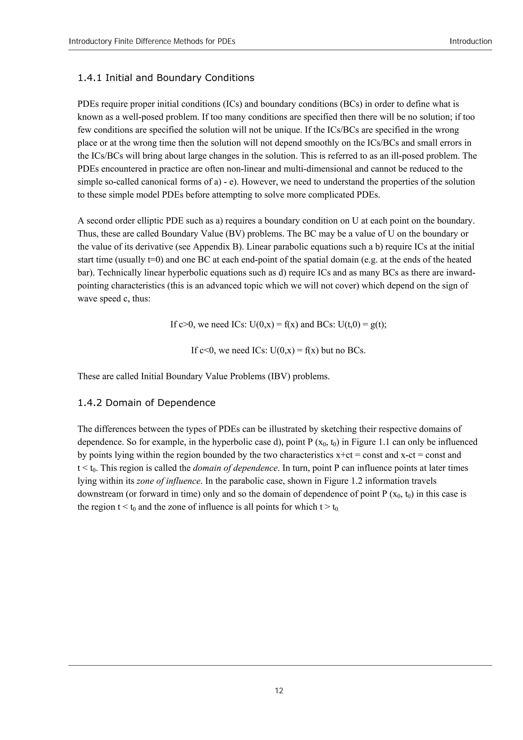 Introductory Finite Difference Methods for PDEs
12
Introduction
1.4.1 Initial and Boundary Conditions
PDEs require proper initial conditions (ICs) and boundary conditions (BCs) in order to define what is
known as a well-posed problem. If too many conditions are specified then there will be no solution; if too
few conditions are specified the solution will not be unique. If the ICs/BCs are specified in the wrong
place or at the wrong time then the solution will not depend smoothly on the ICs/BCs and small errors in
the ICs/BCs will bring about large changes in the solution. This is referred to as an ill-posed problem. The
PDEs encountered in practice are often non-linear and multi-dimensional and cannot be reduced to the
simple so-called canonical forms of a) - e). However, we need to understand the properties of the solution
to these simple model PDEs before attempting to solve more complicated PDEs.
A second order elliptic PDE such as a) requires a boundary condition on U at each point on the boundary.
Thus, these are called Boundary Value (BV) problems. The BC may be a value of U on the boundary or
the value of its derivative (see Appendix B). Linear parabolic equations such a b) require ICs at the initial
start time (usually t=0) and one BC at each end-point of the spatial domain (e.g. at the ends of the heated
bar). Technically linear hyperbolic equations such as d) require ICs and as many BCs as there are inward-
pointing characteristics (this is an advanced topic which we will not cover) which depend on the sign of
wave speed c, thus:
If c>0, we need ICs: U(0,x) = f(x) and BCs: U(t,0) = g(t);
If c<0, we need ICs: U(0,x) = f(x) but no BCs.
These are called Initial Boundary Value Problems (IBV) problems.
1.4.2 Domain of Dependence
The differences between the types of PDEs can be illustrated by sketching their respective domains of
dependence. So for example, in the hyperbolic case d), point P (x0, t0) in Figure 1.1 can only be influenced
by points lying within the region bounded by the two characteristics x+ct = const and x-ct = const and
t < t0. This region is called the domain of dependence. In turn, point P can influence points at later times
lying within its zone of influence. In the parabolic case, shown in Figure 1.2 information travels
downstream (or forward in time) only and so the domain of dependence of point P (x0, t0) in this case is
the region t < t0 and the zone of influence is all points for which t > t0.
 