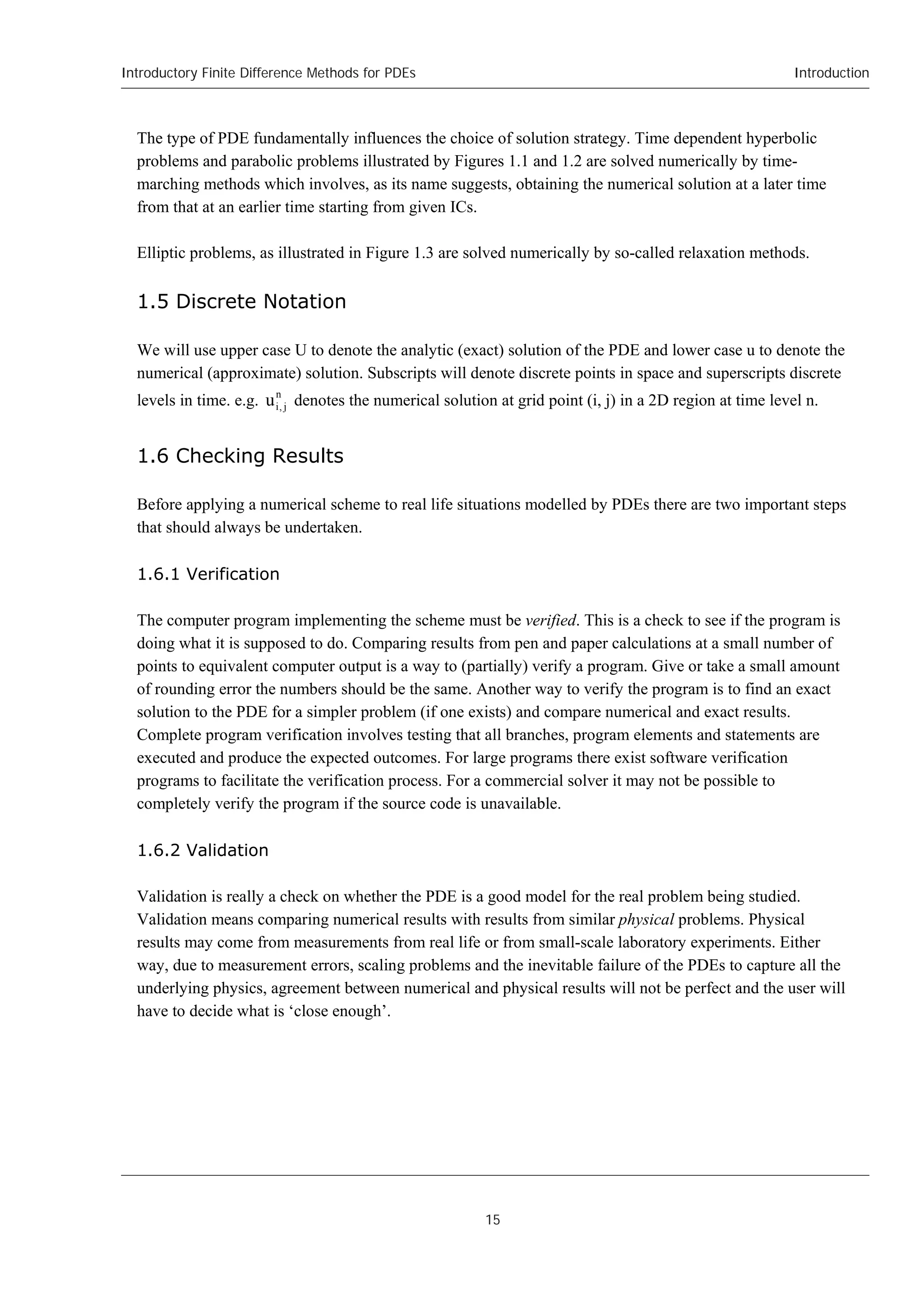 Introductory Finite Difference Methods for PDEs
15
Introduction
The type of PDE fundamentally influences the choice of solution strategy. Time dependent hyperbolic
problems and parabolic problems illustrated by Figures 1.1 and 1.2 are solved numerically by time-
marching methods which involves, as its name suggests, obtaining the numerical solution at a later time
from that at an earlier time starting from given ICs.
Elliptic problems, as illustrated in Figure 1.3 are solved numerically by so-called relaxation methods.
1.5 Discrete Notation
We will use upper case U to denote the analytic (exact) solution of the PDE and lower case u to denote the
numerical (approximate) solution. Subscripts will denote discrete points in space and superscripts discrete
levels in time. e.g. n
j
,
i
u denotes the numerical solution at grid point (i, j) in a 2D region at time level n.
1.6 Checking Results
Before applying a numerical scheme to real life situations modelled by PDEs there are two important steps
that should always be undertaken.
1.6.1 Verification
The computer program implementing the scheme must be verified. This is a check to see if the program is
doing what it is supposed to do. Comparing results from pen and paper calculations at a small number of
points to equivalent computer output is a way to (partially) verify a program. Give or take a small amount
of rounding error the numbers should be the same. Another way to verify the program is to find an exact
solution to the PDE for a simpler problem (if one exists) and compare numerical and exact results.
Complete program verification involves testing that all branches, program elements and statements are
executed and produce the expected outcomes. For large programs there exist software verification
programs to facilitate the verification process. For a commercial solver it may not be possible to
completely verify the program if the source code is unavailable.
1.6.2 Validation
Validation is really a check on whether the PDE is a good model for the real problem being studied.
Validation means comparing numerical results with results from similar physical problems. Physical
results may come from measurements from real life or from small-scale laboratory experiments. Either
way, due to measurement errors, scaling problems and the inevitable failure of the PDEs to capture all the
underlying physics, agreement between numerical and physical results will not be perfect and the user will
have to decide what is ‘close enough’.
 