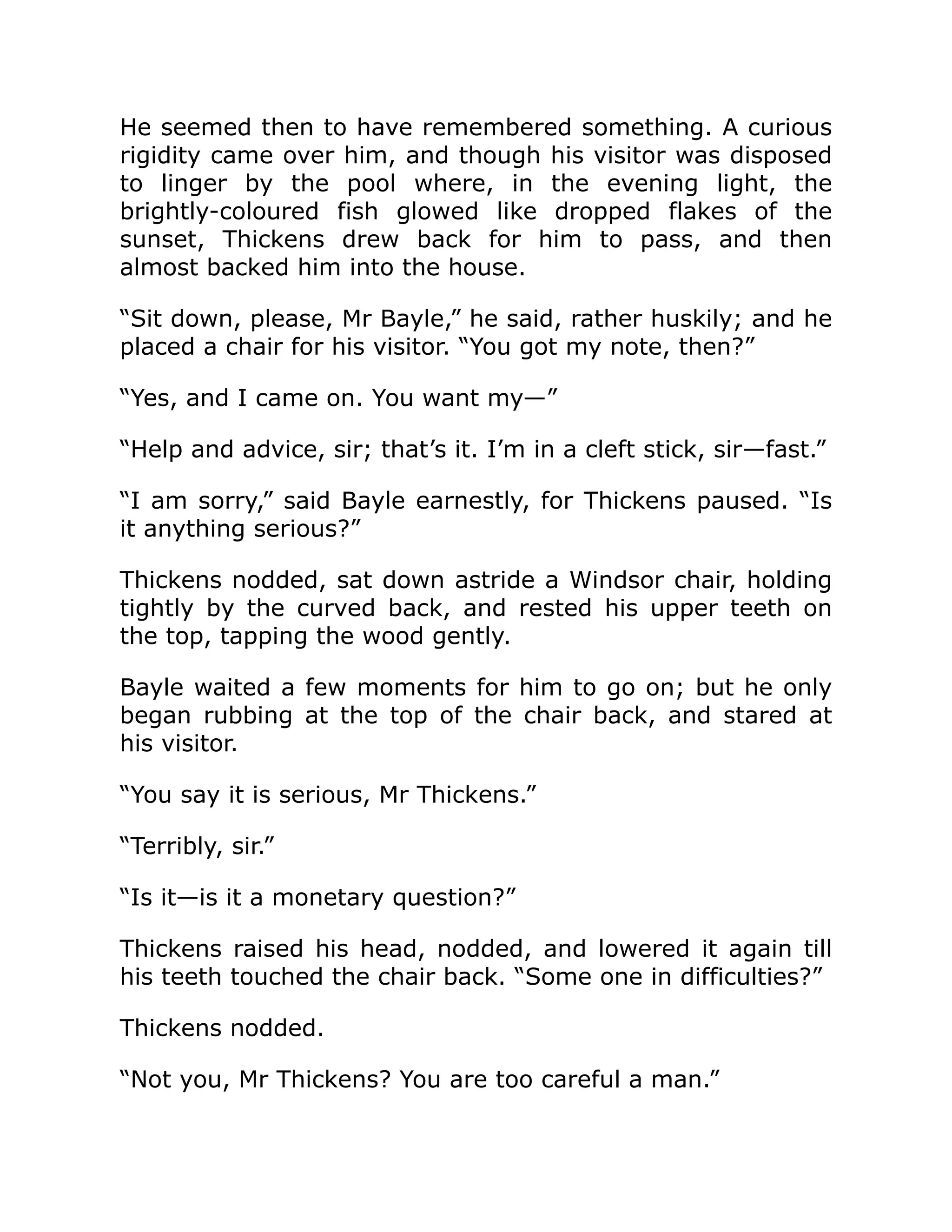 He seemed then to have remembered something. A curious
rigidity came over him, and though his visitor was disposed
to linger by the pool where, in the evening light, the
brightly-coloured fish glowed like dropped flakes of the
sunset, Thickens drew back for him to pass, and then
almost backed him into the house.
“Sit down, please, Mr Bayle,” he said, rather huskily; and he
placed a chair for his visitor. “You got my note, then?”
“Yes, and I came on. You want my—”
“Help and advice, sir; that’s it. I’m in a cleft stick, sir—fast.”
“I am sorry,” said Bayle earnestly, for Thickens paused. “Is
it anything serious?”
Thickens nodded, sat down astride a Windsor chair, holding
tightly by the curved back, and rested his upper teeth on
the top, tapping the wood gently.
Bayle waited a few moments for him to go on; but he only
began rubbing at the top of the chair back, and stared at
his visitor.
“You say it is serious, Mr Thickens.”
“Terribly, sir.”
“Is it—is it a monetary question?”
Thickens raised his head, nodded, and lowered it again till
his teeth touched the chair back. “Some one in difficulties?”
Thickens nodded.
“Not you, Mr Thickens? You are too careful a man.”
 