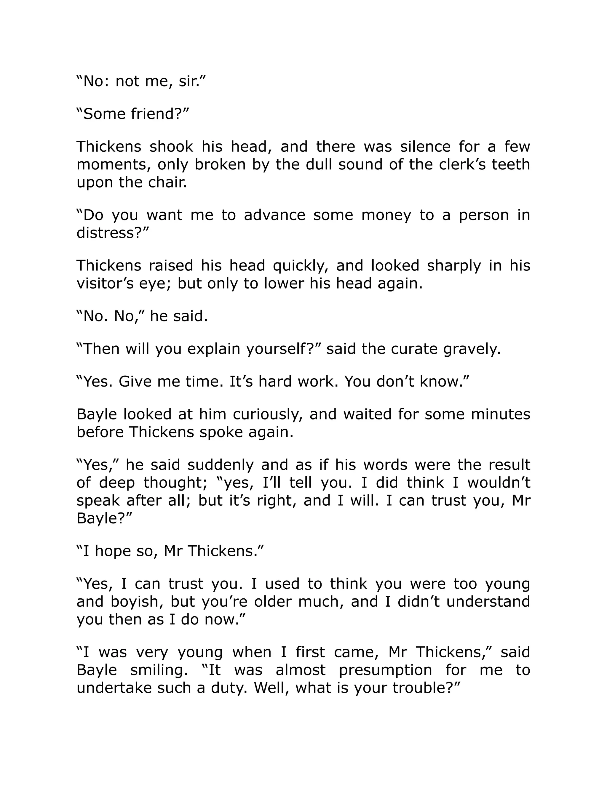 “No: not me, sir.”
“Some friend?”
Thickens shook his head, and there was silence for a few
moments, only broken by the dull sound of the clerk’s teeth
upon the chair.
“Do you want me to advance some money to a person in
distress?”
Thickens raised his head quickly, and looked sharply in his
visitor’s eye; but only to lower his head again.
“No. No,” he said.
“Then will you explain yourself?” said the curate gravely.
“Yes. Give me time. It’s hard work. You don’t know.”
Bayle looked at him curiously, and waited for some minutes
before Thickens spoke again.
“Yes,” he said suddenly and as if his words were the result
of deep thought; “yes, I’ll tell you. I did think I wouldn’t
speak after all; but it’s right, and I will. I can trust you, Mr
Bayle?”
“I hope so, Mr Thickens.”
“Yes, I can trust you. I used to think you were too young
and boyish, but you’re older much, and I didn’t understand
you then as I do now.”
“I was very young when I first came, Mr Thickens,” said
Bayle smiling. “It was almost presumption for me to
undertake such a duty. Well, what is your trouble?”
 