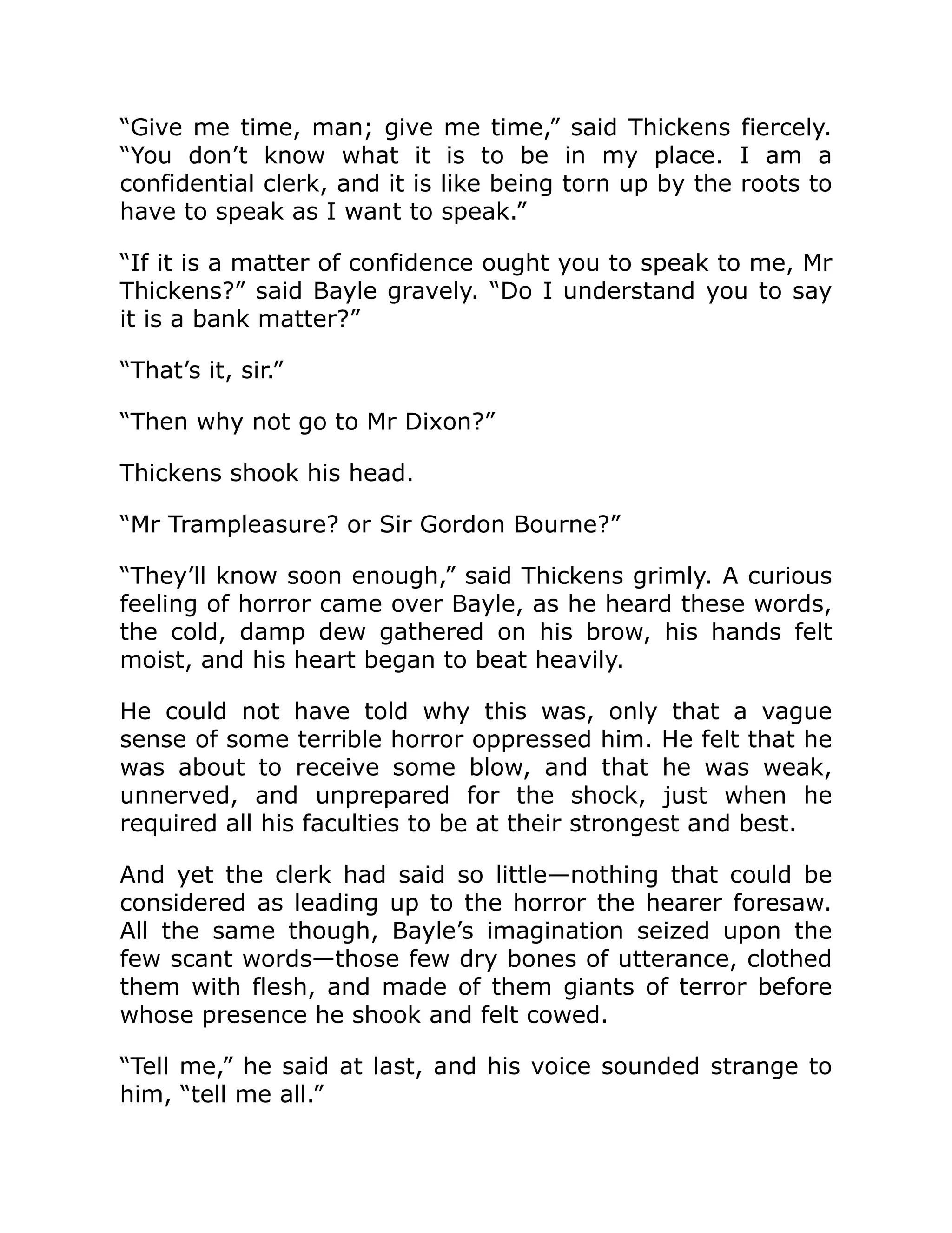 “Give me time, man; give me time,” said Thickens fiercely.
“You don’t know what it is to be in my place. I am a
confidential clerk, and it is like being torn up by the roots to
have to speak as I want to speak.”
“If it is a matter of confidence ought you to speak to me, Mr
Thickens?” said Bayle gravely. “Do I understand you to say
it is a bank matter?”
“That’s it, sir.”
“Then why not go to Mr Dixon?”
Thickens shook his head.
“Mr Trampleasure? or Sir Gordon Bourne?”
“They’ll know soon enough,” said Thickens grimly. A curious
feeling of horror came over Bayle, as he heard these words,
the cold, damp dew gathered on his brow, his hands felt
moist, and his heart began to beat heavily.
He could not have told why this was, only that a vague
sense of some terrible horror oppressed him. He felt that he
was about to receive some blow, and that he was weak,
unnerved, and unprepared for the shock, just when he
required all his faculties to be at their strongest and best.
And yet the clerk had said so little—nothing that could be
considered as leading up to the horror the hearer foresaw.
All the same though, Bayle’s imagination seized upon the
few scant words—those few dry bones of utterance, clothed
them with flesh, and made of them giants of terror before
whose presence he shook and felt cowed.
“Tell me,” he said at last, and his voice sounded strange to
him, “tell me all.”
 