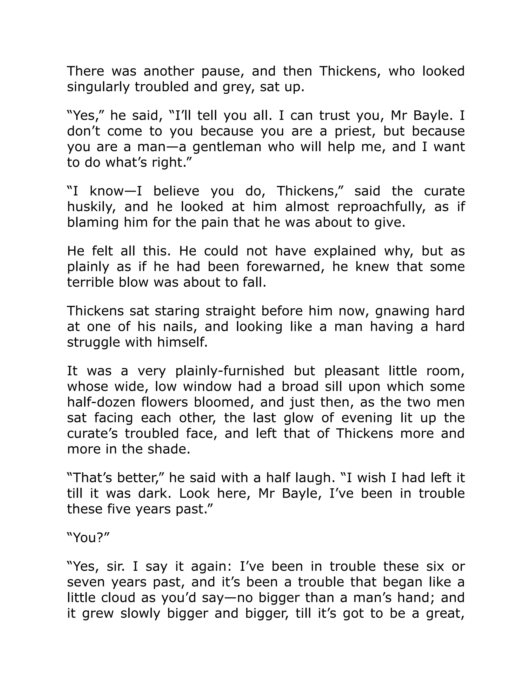 There was another pause, and then Thickens, who looked
singularly troubled and grey, sat up.
“Yes,” he said, “I’ll tell you all. I can trust you, Mr Bayle. I
don’t come to you because you are a priest, but because
you are a man—a gentleman who will help me, and I want
to do what’s right.”
“I know—I believe you do, Thickens,” said the curate
huskily, and he looked at him almost reproachfully, as if
blaming him for the pain that he was about to give.
He felt all this. He could not have explained why, but as
plainly as if he had been forewarned, he knew that some
terrible blow was about to fall.
Thickens sat staring straight before him now, gnawing hard
at one of his nails, and looking like a man having a hard
struggle with himself.
It was a very plainly-furnished but pleasant little room,
whose wide, low window had a broad sill upon which some
half-dozen flowers bloomed, and just then, as the two men
sat facing each other, the last glow of evening lit up the
curate’s troubled face, and left that of Thickens more and
more in the shade.
“That’s better,” he said with a half laugh. “I wish I had left it
till it was dark. Look here, Mr Bayle, I’ve been in trouble
these five years past.”
“You?”
“Yes, sir. I say it again: I’ve been in trouble these six or
seven years past, and it’s been a trouble that began like a
little cloud as you’d say—no bigger than a man’s hand; and
it grew slowly bigger and bigger, till it’s got to be a great,
 
