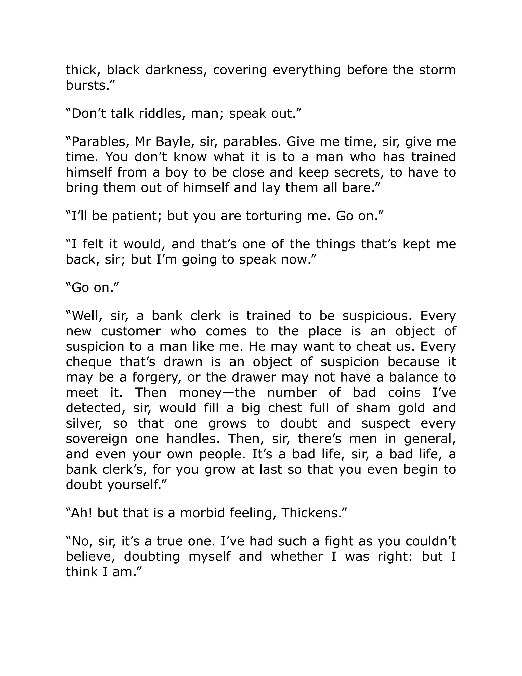 thick, black darkness, covering everything before the storm
bursts.”
“Don’t talk riddles, man; speak out.”
“Parables, Mr Bayle, sir, parables. Give me time, sir, give me
time. You don’t know what it is to a man who has trained
himself from a boy to be close and keep secrets, to have to
bring them out of himself and lay them all bare.”
“I’ll be patient; but you are torturing me. Go on.”
“I felt it would, and that’s one of the things that’s kept me
back, sir; but I’m going to speak now.”
“Go on.”
“Well, sir, a bank clerk is trained to be suspicious. Every
new customer who comes to the place is an object of
suspicion to a man like me. He may want to cheat us. Every
cheque that’s drawn is an object of suspicion because it
may be a forgery, or the drawer may not have a balance to
meet it. Then money—the number of bad coins I’ve
detected, sir, would fill a big chest full of sham gold and
silver, so that one grows to doubt and suspect every
sovereign one handles. Then, sir, there’s men in general,
and even your own people. It’s a bad life, sir, a bad life, a
bank clerk’s, for you grow at last so that you even begin to
doubt yourself.”
“Ah! but that is a morbid feeling, Thickens.”
“No, sir, it’s a true one. I’ve had such a fight as you couldn’t
believe, doubting myself and whether I was right: but I
think I am.”
 