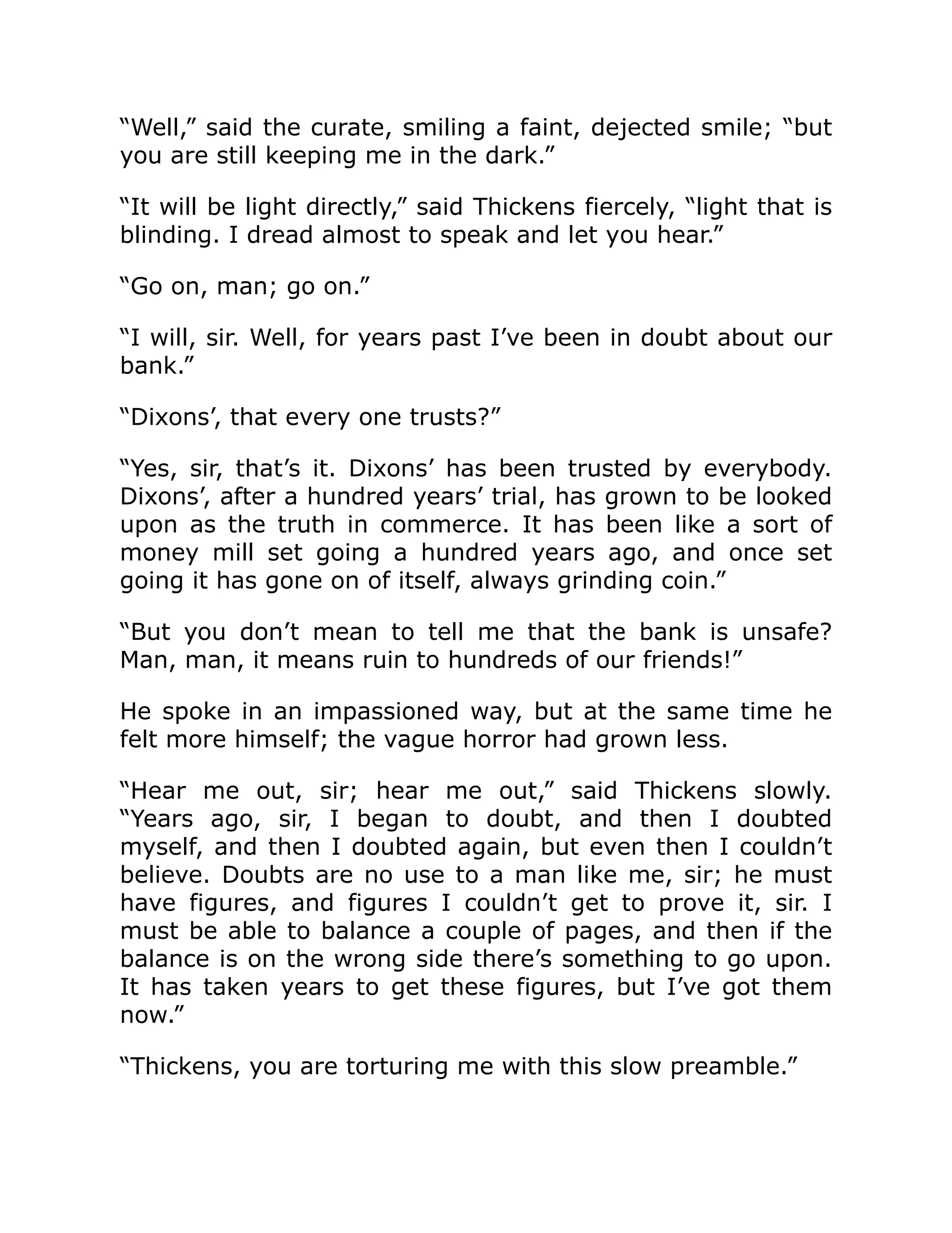 “Well,” said the curate, smiling a faint, dejected smile; “but
you are still keeping me in the dark.”
“It will be light directly,” said Thickens fiercely, “light that is
blinding. I dread almost to speak and let you hear.”
“Go on, man; go on.”
“I will, sir. Well, for years past I’ve been in doubt about our
bank.”
“Dixons’, that every one trusts?”
“Yes, sir, that’s it. Dixons’ has been trusted by everybody.
Dixons’, after a hundred years’ trial, has grown to be looked
upon as the truth in commerce. It has been like a sort of
money mill set going a hundred years ago, and once set
going it has gone on of itself, always grinding coin.”
“But you don’t mean to tell me that the bank is unsafe?
Man, man, it means ruin to hundreds of our friends!”
He spoke in an impassioned way, but at the same time he
felt more himself; the vague horror had grown less.
“Hear me out, sir; hear me out,” said Thickens slowly.
“Years ago, sir, I began to doubt, and then I doubted
myself, and then I doubted again, but even then I couldn’t
believe. Doubts are no use to a man like me, sir; he must
have figures, and figures I couldn’t get to prove it, sir. I
must be able to balance a couple of pages, and then if the
balance is on the wrong side there’s something to go upon.
It has taken years to get these figures, but I’ve got them
now.”
“Thickens, you are torturing me with this slow preamble.”
 