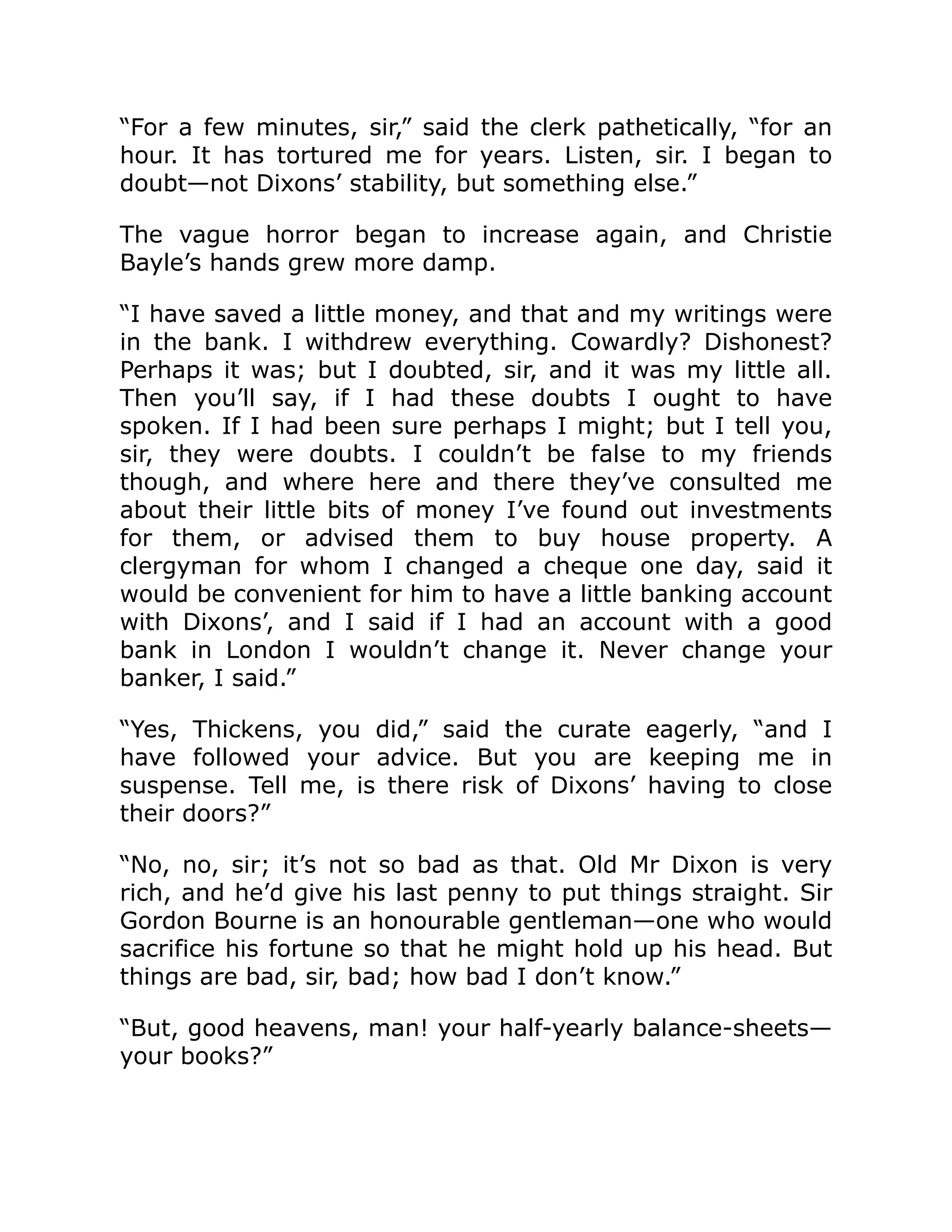 “For a few minutes, sir,” said the clerk pathetically, “for an
hour. It has tortured me for years. Listen, sir. I began to
doubt—not Dixons’ stability, but something else.”
The vague horror began to increase again, and Christie
Bayle’s hands grew more damp.
“I have saved a little money, and that and my writings were
in the bank. I withdrew everything. Cowardly? Dishonest?
Perhaps it was; but I doubted, sir, and it was my little all.
Then you’ll say, if I had these doubts I ought to have
spoken. If I had been sure perhaps I might; but I tell you,
sir, they were doubts. I couldn’t be false to my friends
though, and where here and there they’ve consulted me
about their little bits of money I’ve found out investments
for them, or advised them to buy house property. A
clergyman for whom I changed a cheque one day, said it
would be convenient for him to have a little banking account
with Dixons’, and I said if I had an account with a good
bank in London I wouldn’t change it. Never change your
banker, I said.”
“Yes, Thickens, you did,” said the curate eagerly, “and I
have followed your advice. But you are keeping me in
suspense. Tell me, is there risk of Dixons’ having to close
their doors?”
“No, no, sir; it’s not so bad as that. Old Mr Dixon is very
rich, and he’d give his last penny to put things straight. Sir
Gordon Bourne is an honourable gentleman—one who would
sacrifice his fortune so that he might hold up his head. But
things are bad, sir, bad; how bad I don’t know.”
“But, good heavens, man! your half-yearly balance-sheets—
your books?”
 