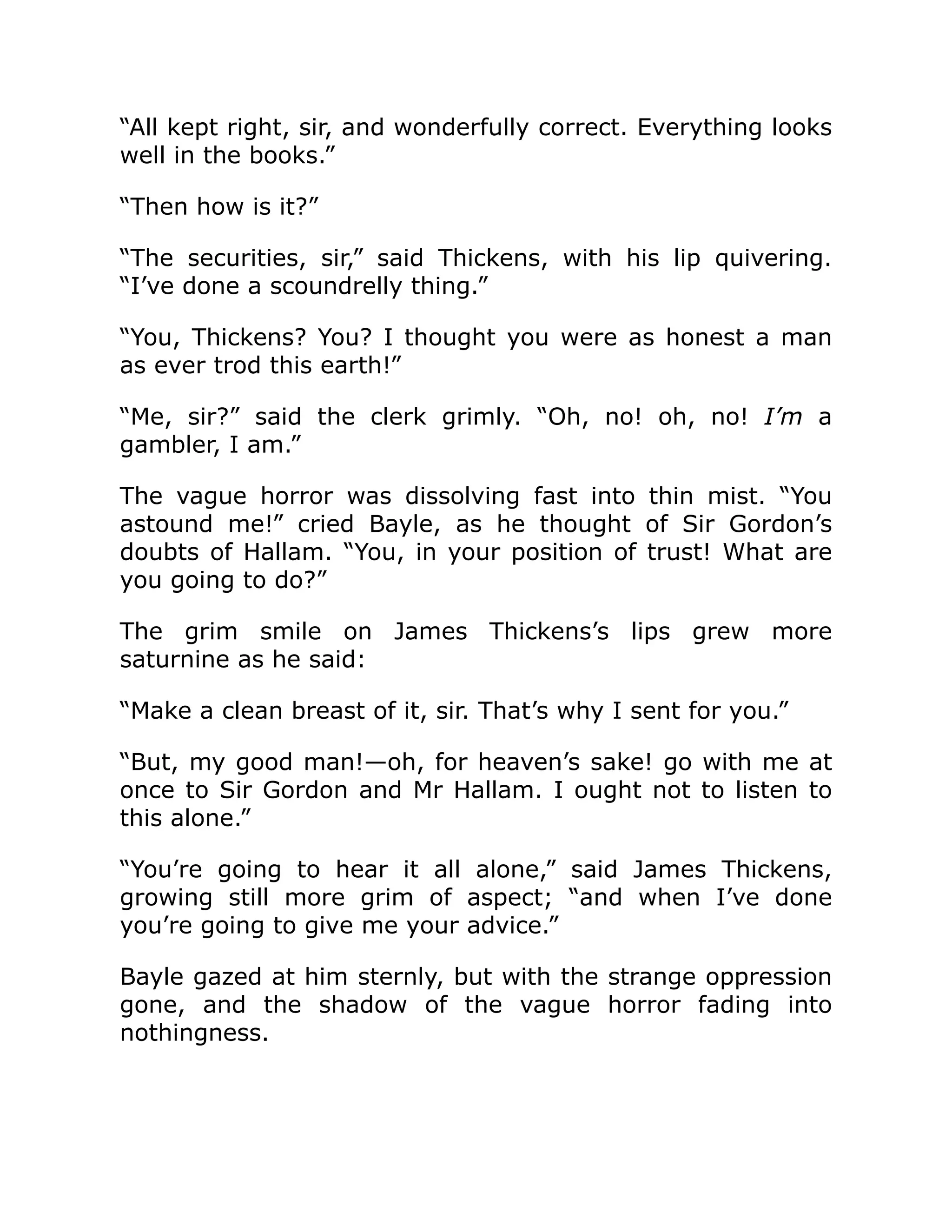 “All kept right, sir, and wonderfully correct. Everything looks
well in the books.”
“Then how is it?”
“The securities, sir,” said Thickens, with his lip quivering.
“I’ve done a scoundrelly thing.”
“You, Thickens? You? I thought you were as honest a man
as ever trod this earth!”
“Me, sir?” said the clerk grimly. “Oh, no! oh, no! I’m a
gambler, I am.”
The vague horror was dissolving fast into thin mist. “You
astound me!” cried Bayle, as he thought of Sir Gordon’s
doubts of Hallam. “You, in your position of trust! What are
you going to do?”
The grim smile on James Thickens’s lips grew more
saturnine as he said:
“Make a clean breast of it, sir. That’s why I sent for you.”
“But, my good man!—oh, for heaven’s sake! go with me at
once to Sir Gordon and Mr Hallam. I ought not to listen to
this alone.”
“You’re going to hear it all alone,” said James Thickens,
growing still more grim of aspect; “and when I’ve done
you’re going to give me your advice.”
Bayle gazed at him sternly, but with the strange oppression
gone, and the shadow of the vague horror fading into
nothingness.
 