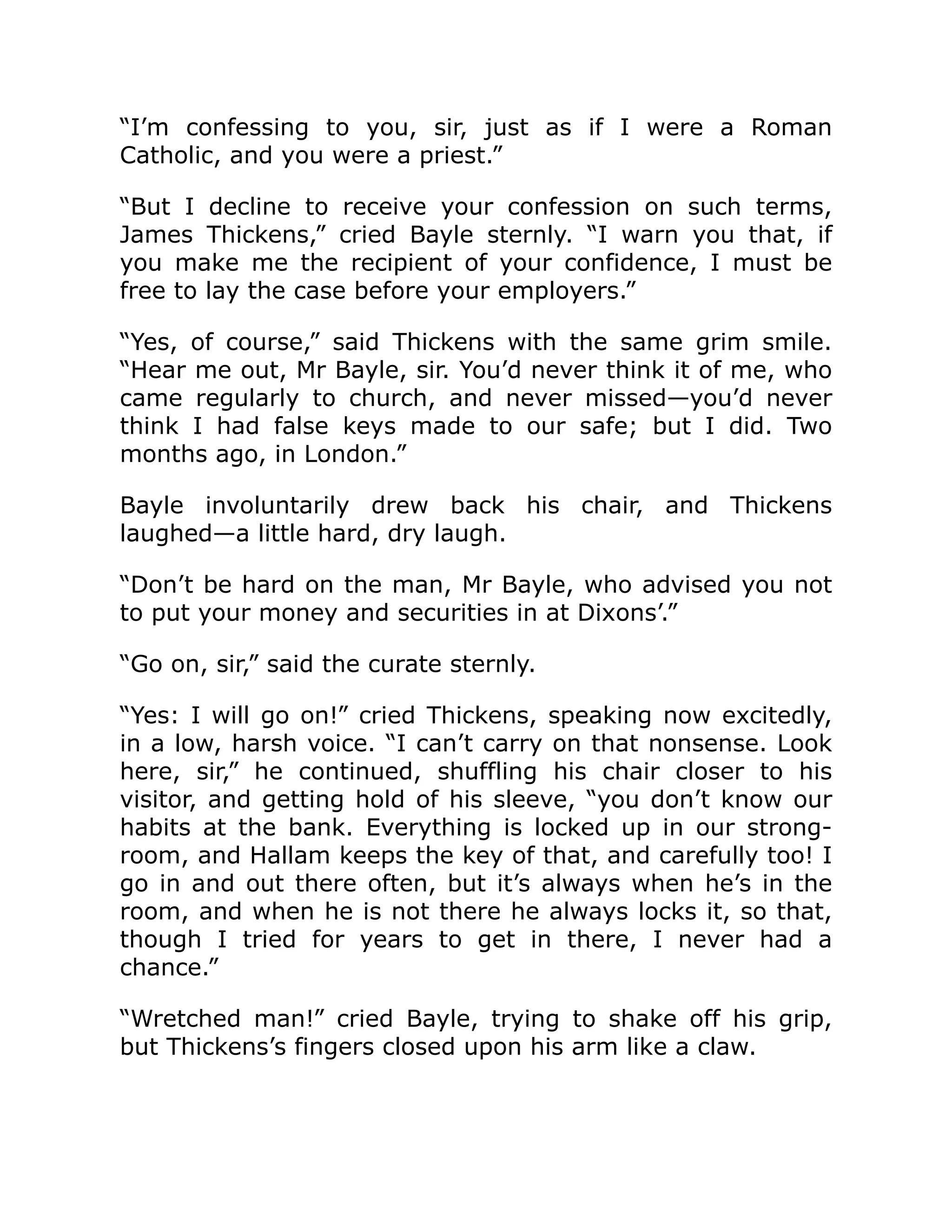“I’m confessing to you, sir, just as if I were a Roman
Catholic, and you were a priest.”
“But I decline to receive your confession on such terms,
James Thickens,” cried Bayle sternly. “I warn you that, if
you make me the recipient of your confidence, I must be
free to lay the case before your employers.”
“Yes, of course,” said Thickens with the same grim smile.
“Hear me out, Mr Bayle, sir. You’d never think it of me, who
came regularly to church, and never missed—you’d never
think I had false keys made to our safe; but I did. Two
months ago, in London.”
Bayle involuntarily drew back his chair, and Thickens
laughed—a little hard, dry laugh.
“Don’t be hard on the man, Mr Bayle, who advised you not
to put your money and securities in at Dixons’.”
“Go on, sir,” said the curate sternly.
“Yes: I will go on!” cried Thickens, speaking now excitedly,
in a low, harsh voice. “I can’t carry on that nonsense. Look
here, sir,” he continued, shuffling his chair closer to his
visitor, and getting hold of his sleeve, “you don’t know our
habits at the bank. Everything is locked up in our strong-
room, and Hallam keeps the key of that, and carefully too! I
go in and out there often, but it’s always when he’s in the
room, and when he is not there he always locks it, so that,
though I tried for years to get in there, I never had a
chance.”
“Wretched man!” cried Bayle, trying to shake off his grip,
but Thickens’s fingers closed upon his arm like a claw.
 