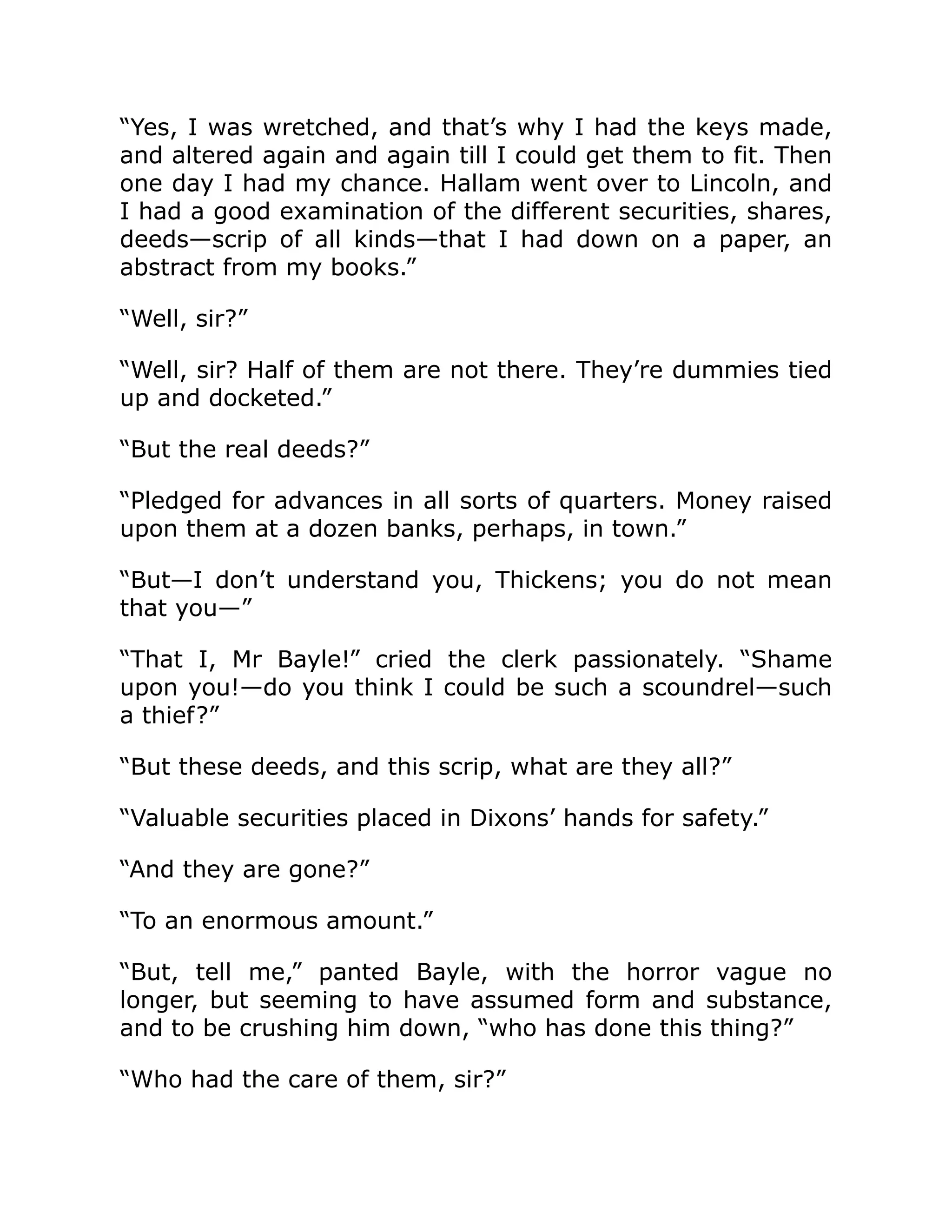 “Yes, I was wretched, and that’s why I had the keys made,
and altered again and again till I could get them to fit. Then
one day I had my chance. Hallam went over to Lincoln, and
I had a good examination of the different securities, shares,
deeds—scrip of all kinds—that I had down on a paper, an
abstract from my books.”
“Well, sir?”
“Well, sir? Half of them are not there. They’re dummies tied
up and docketed.”
“But the real deeds?”
“Pledged for advances in all sorts of quarters. Money raised
upon them at a dozen banks, perhaps, in town.”
“But—I don’t understand you, Thickens; you do not mean
that you—”
“That I, Mr Bayle!” cried the clerk passionately. “Shame
upon you!—do you think I could be such a scoundrel—such
a thief?”
“But these deeds, and this scrip, what are they all?”
“Valuable securities placed in Dixons’ hands for safety.”
“And they are gone?”
“To an enormous amount.”
“But, tell me,” panted Bayle, with the horror vague no
longer, but seeming to have assumed form and substance,
and to be crushing him down, “who has done this thing?”
“Who had the care of them, sir?”
 