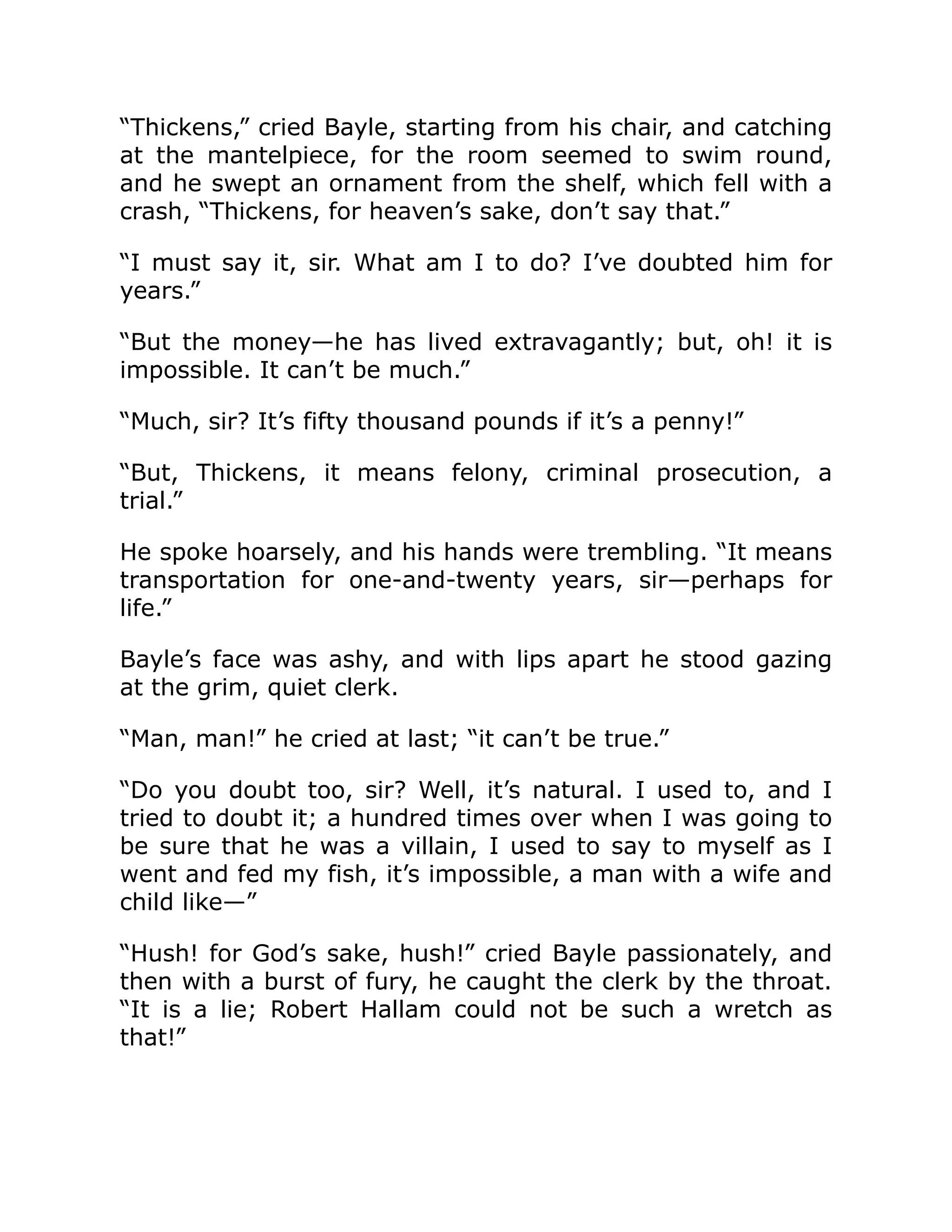 “Thickens,” cried Bayle, starting from his chair, and catching
at the mantelpiece, for the room seemed to swim round,
and he swept an ornament from the shelf, which fell with a
crash, “Thickens, for heaven’s sake, don’t say that.”
“I must say it, sir. What am I to do? I’ve doubted him for
years.”
“But the money—he has lived extravagantly; but, oh! it is
impossible. It can’t be much.”
“Much, sir? It’s fifty thousand pounds if it’s a penny!”
“But, Thickens, it means felony, criminal prosecution, a
trial.”
He spoke hoarsely, and his hands were trembling. “It means
transportation for one-and-twenty years, sir—perhaps for
life.”
Bayle’s face was ashy, and with lips apart he stood gazing
at the grim, quiet clerk.
“Man, man!” he cried at last; “it can’t be true.”
“Do you doubt too, sir? Well, it’s natural. I used to, and I
tried to doubt it; a hundred times over when I was going to
be sure that he was a villain, I used to say to myself as I
went and fed my fish, it’s impossible, a man with a wife and
child like—”
“Hush! for God’s sake, hush!” cried Bayle passionately, and
then with a burst of fury, he caught the clerk by the throat.
“It is a lie; Robert Hallam could not be such a wretch as
that!”
 
