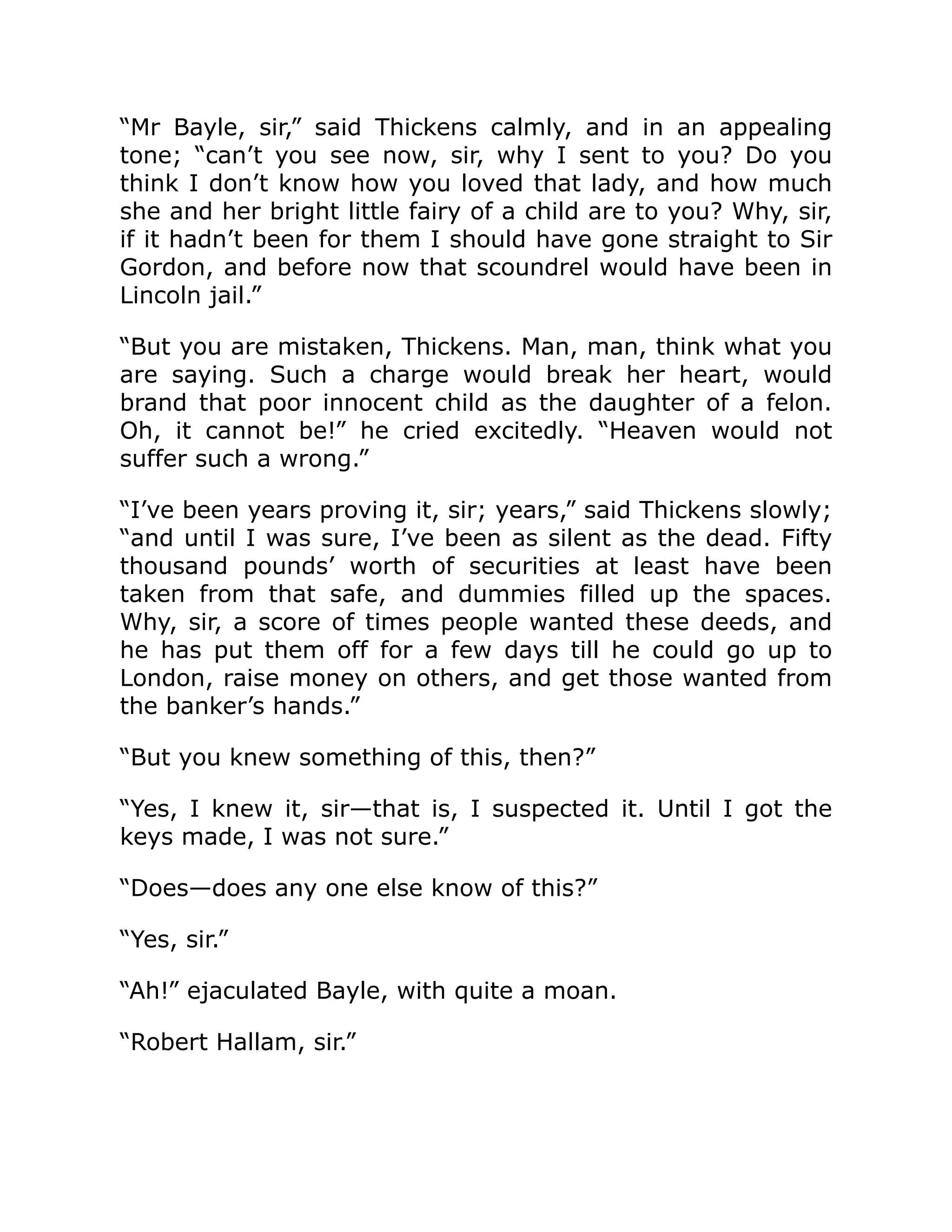 “Mr Bayle, sir,” said Thickens calmly, and in an appealing
tone; “can’t you see now, sir, why I sent to you? Do you
think I don’t know how you loved that lady, and how much
she and her bright little fairy of a child are to you? Why, sir,
if it hadn’t been for them I should have gone straight to Sir
Gordon, and before now that scoundrel would have been in
Lincoln jail.”
“But you are mistaken, Thickens. Man, man, think what you
are saying. Such a charge would break her heart, would
brand that poor innocent child as the daughter of a felon.
Oh, it cannot be!” he cried excitedly. “Heaven would not
suffer such a wrong.”
“I’ve been years proving it, sir; years,” said Thickens slowly;
“and until I was sure, I’ve been as silent as the dead. Fifty
thousand pounds’ worth of securities at least have been
taken from that safe, and dummies filled up the spaces.
Why, sir, a score of times people wanted these deeds, and
he has put them off for a few days till he could go up to
London, raise money on others, and get those wanted from
the banker’s hands.”
“But you knew something of this, then?”
“Yes, I knew it, sir—that is, I suspected it. Until I got the
keys made, I was not sure.”
“Does—does any one else know of this?”
“Yes, sir.”
“Ah!” ejaculated Bayle, with quite a moan.
“Robert Hallam, sir.”
 