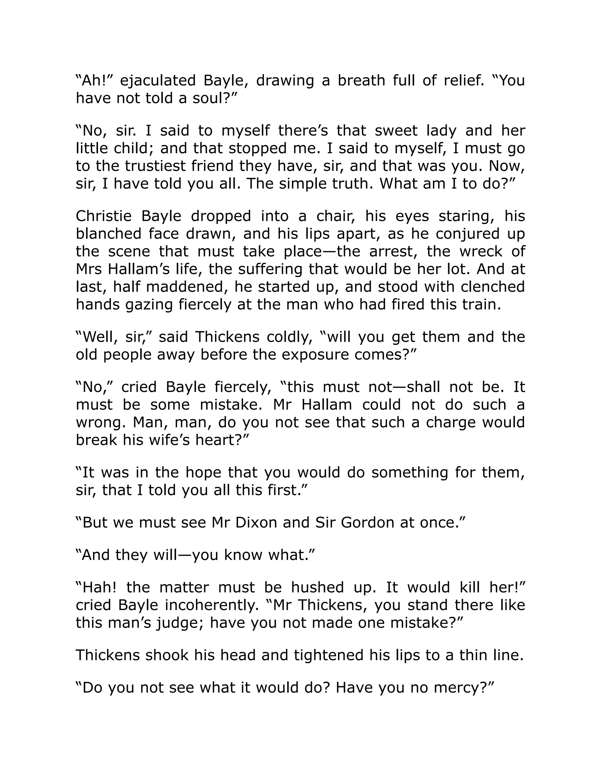 “Ah!” ejaculated Bayle, drawing a breath full of relief. “You
have not told a soul?”
“No, sir. I said to myself there’s that sweet lady and her
little child; and that stopped me. I said to myself, I must go
to the trustiest friend they have, sir, and that was you. Now,
sir, I have told you all. The simple truth. What am I to do?”
Christie Bayle dropped into a chair, his eyes staring, his
blanched face drawn, and his lips apart, as he conjured up
the scene that must take place—the arrest, the wreck of
Mrs Hallam’s life, the suffering that would be her lot. And at
last, half maddened, he started up, and stood with clenched
hands gazing fiercely at the man who had fired this train.
“Well, sir,” said Thickens coldly, “will you get them and the
old people away before the exposure comes?”
“No,” cried Bayle fiercely, “this must not—shall not be. It
must be some mistake. Mr Hallam could not do such a
wrong. Man, man, do you not see that such a charge would
break his wife’s heart?”
“It was in the hope that you would do something for them,
sir, that I told you all this first.”
“But we must see Mr Dixon and Sir Gordon at once.”
“And they will—you know what.”
“Hah! the matter must be hushed up. It would kill her!”
cried Bayle incoherently. “Mr Thickens, you stand there like
this man’s judge; have you not made one mistake?”
Thickens shook his head and tightened his lips to a thin line.
“Do you not see what it would do? Have you no mercy?”
 