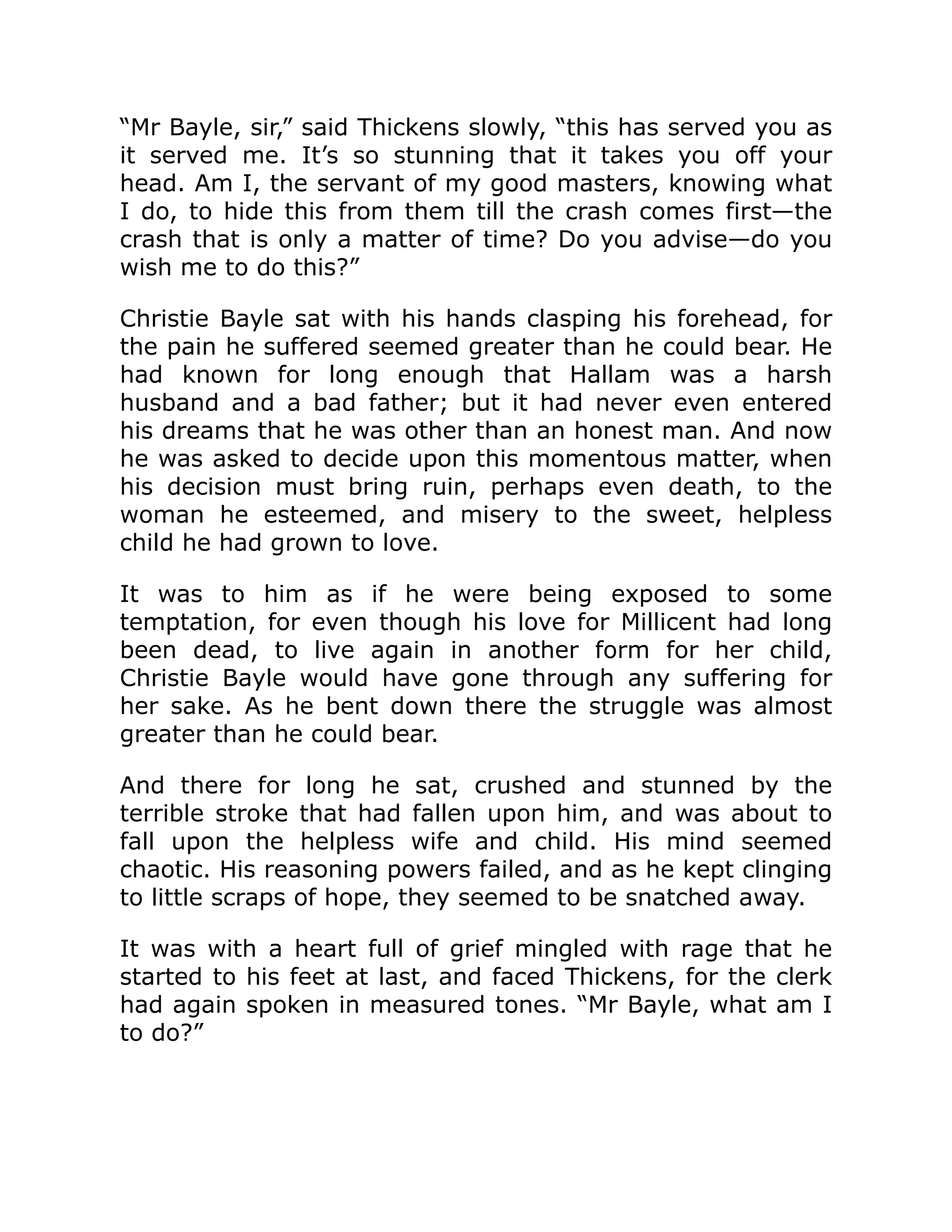 “Mr Bayle, sir,” said Thickens slowly, “this has served you as
it served me. It’s so stunning that it takes you off your
head. Am I, the servant of my good masters, knowing what
I do, to hide this from them till the crash comes first—the
crash that is only a matter of time? Do you advise—do you
wish me to do this?”
Christie Bayle sat with his hands clasping his forehead, for
the pain he suffered seemed greater than he could bear. He
had known for long enough that Hallam was a harsh
husband and a bad father; but it had never even entered
his dreams that he was other than an honest man. And now
he was asked to decide upon this momentous matter, when
his decision must bring ruin, perhaps even death, to the
woman he esteemed, and misery to the sweet, helpless
child he had grown to love.
It was to him as if he were being exposed to some
temptation, for even though his love for Millicent had long
been dead, to live again in another form for her child,
Christie Bayle would have gone through any suffering for
her sake. As he bent down there the struggle was almost
greater than he could bear.
And there for long he sat, crushed and stunned by the
terrible stroke that had fallen upon him, and was about to
fall upon the helpless wife and child. His mind seemed
chaotic. His reasoning powers failed, and as he kept clinging
to little scraps of hope, they seemed to be snatched away.
It was with a heart full of grief mingled with rage that he
started to his feet at last, and faced Thickens, for the clerk
had again spoken in measured tones. “Mr Bayle, what am I
to do?”
 