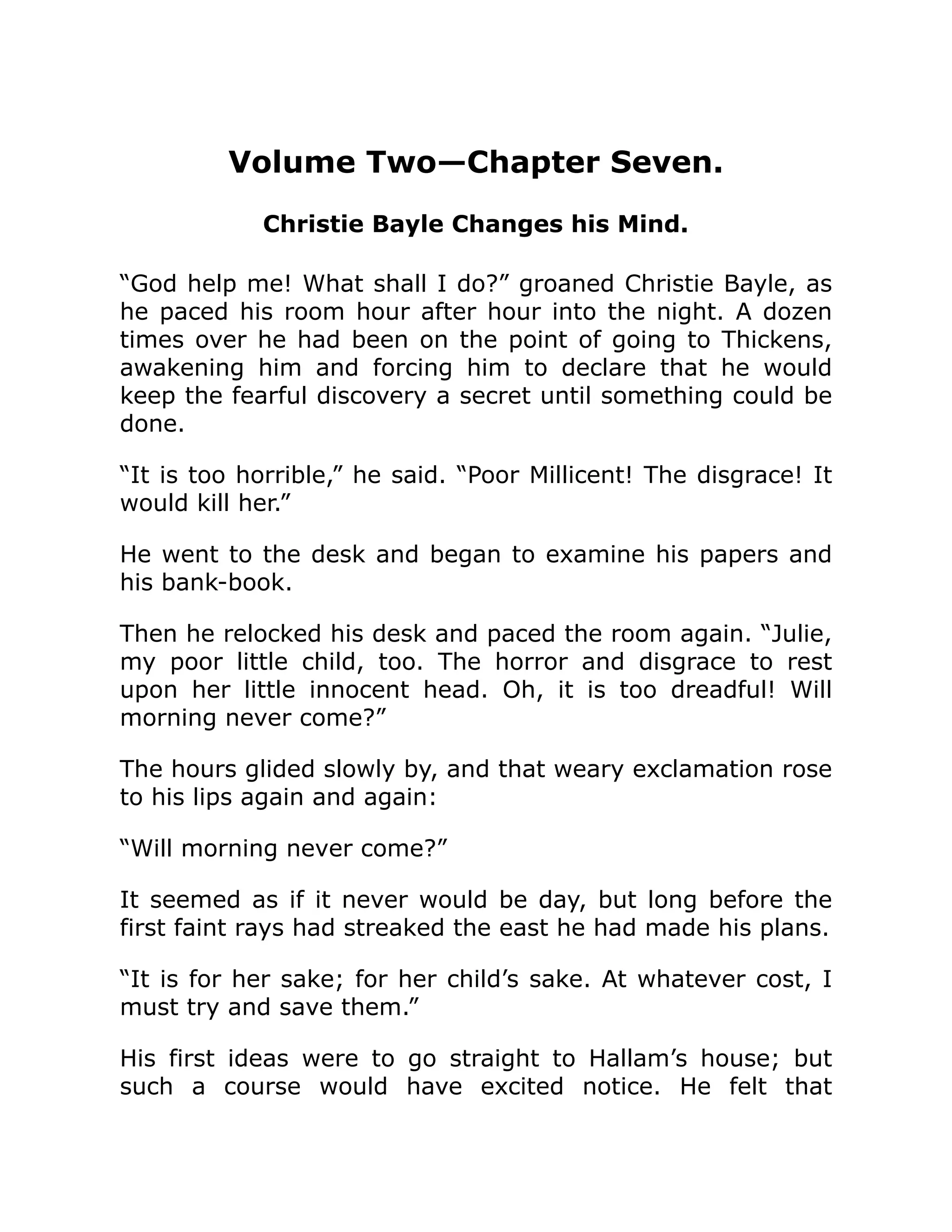 Volume Two—Chapter Seven.
Christie Bayle Changes his Mind.
“God help me! What shall I do?” groaned Christie Bayle, as
he paced his room hour after hour into the night. A dozen
times over he had been on the point of going to Thickens,
awakening him and forcing him to declare that he would
keep the fearful discovery a secret until something could be
done.
“It is too horrible,” he said. “Poor Millicent! The disgrace! It
would kill her.”
He went to the desk and began to examine his papers and
his bank-book.
Then he relocked his desk and paced the room again. “Julie,
my poor little child, too. The horror and disgrace to rest
upon her little innocent head. Oh, it is too dreadful! Will
morning never come?”
The hours glided slowly by, and that weary exclamation rose
to his lips again and again:
“Will morning never come?”
It seemed as if it never would be day, but long before the
first faint rays had streaked the east he had made his plans.
“It is for her sake; for her child’s sake. At whatever cost, I
must try and save them.”
His first ideas were to go straight to Hallam’s house; but
such a course would have excited notice. He felt that
 