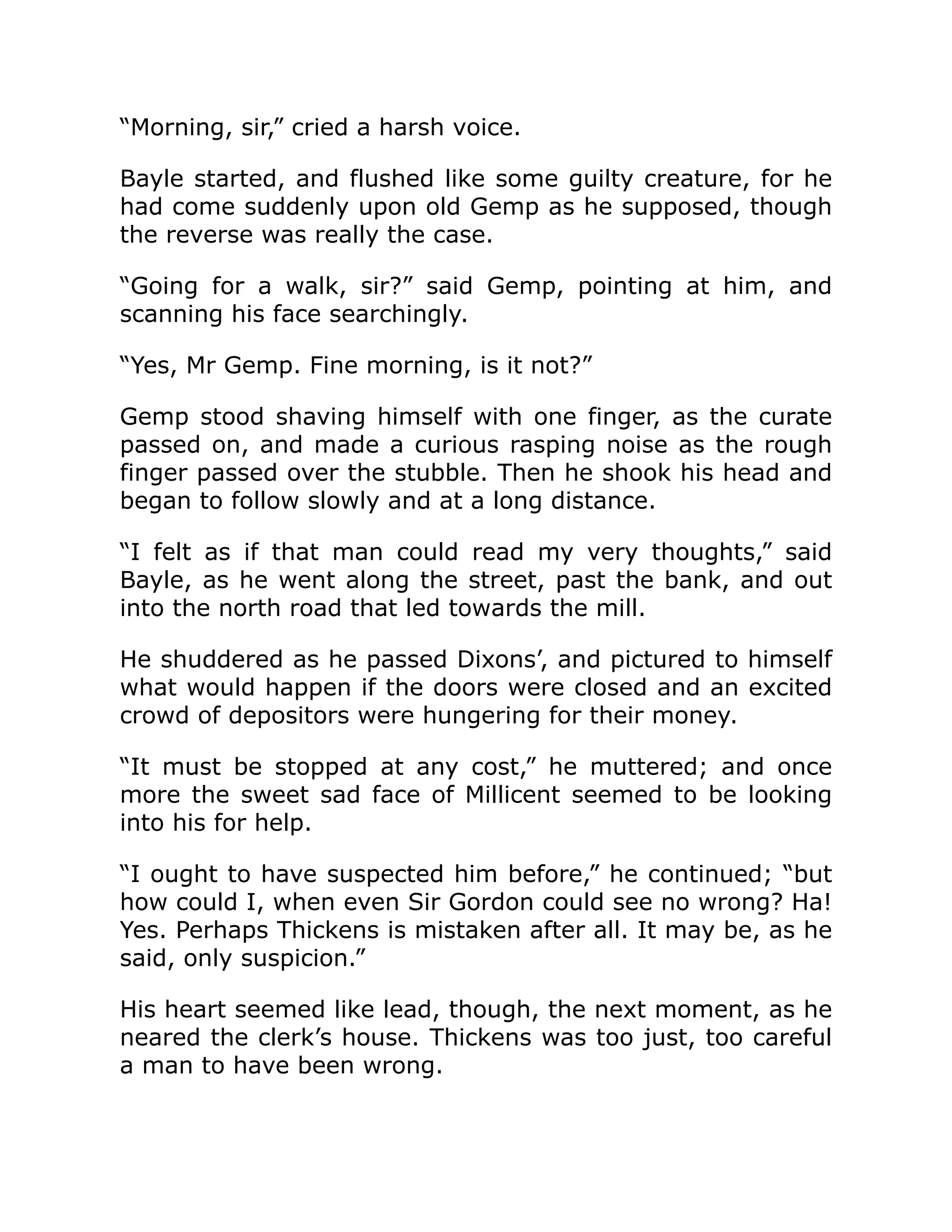 “Morning, sir,” cried a harsh voice.
Bayle started, and flushed like some guilty creature, for he
had come suddenly upon old Gemp as he supposed, though
the reverse was really the case.
“Going for a walk, sir?” said Gemp, pointing at him, and
scanning his face searchingly.
“Yes, Mr Gemp. Fine morning, is it not?”
Gemp stood shaving himself with one finger, as the curate
passed on, and made a curious rasping noise as the rough
finger passed over the stubble. Then he shook his head and
began to follow slowly and at a long distance.
“I felt as if that man could read my very thoughts,” said
Bayle, as he went along the street, past the bank, and out
into the north road that led towards the mill.
He shuddered as he passed Dixons’, and pictured to himself
what would happen if the doors were closed and an excited
crowd of depositors were hungering for their money.
“It must be stopped at any cost,” he muttered; and once
more the sweet sad face of Millicent seemed to be looking
into his for help.
“I ought to have suspected him before,” he continued; “but
how could I, when even Sir Gordon could see no wrong? Ha!
Yes. Perhaps Thickens is mistaken after all. It may be, as he
said, only suspicion.”
His heart seemed like lead, though, the next moment, as he
neared the clerk’s house. Thickens was too just, too careful
a man to have been wrong.
 