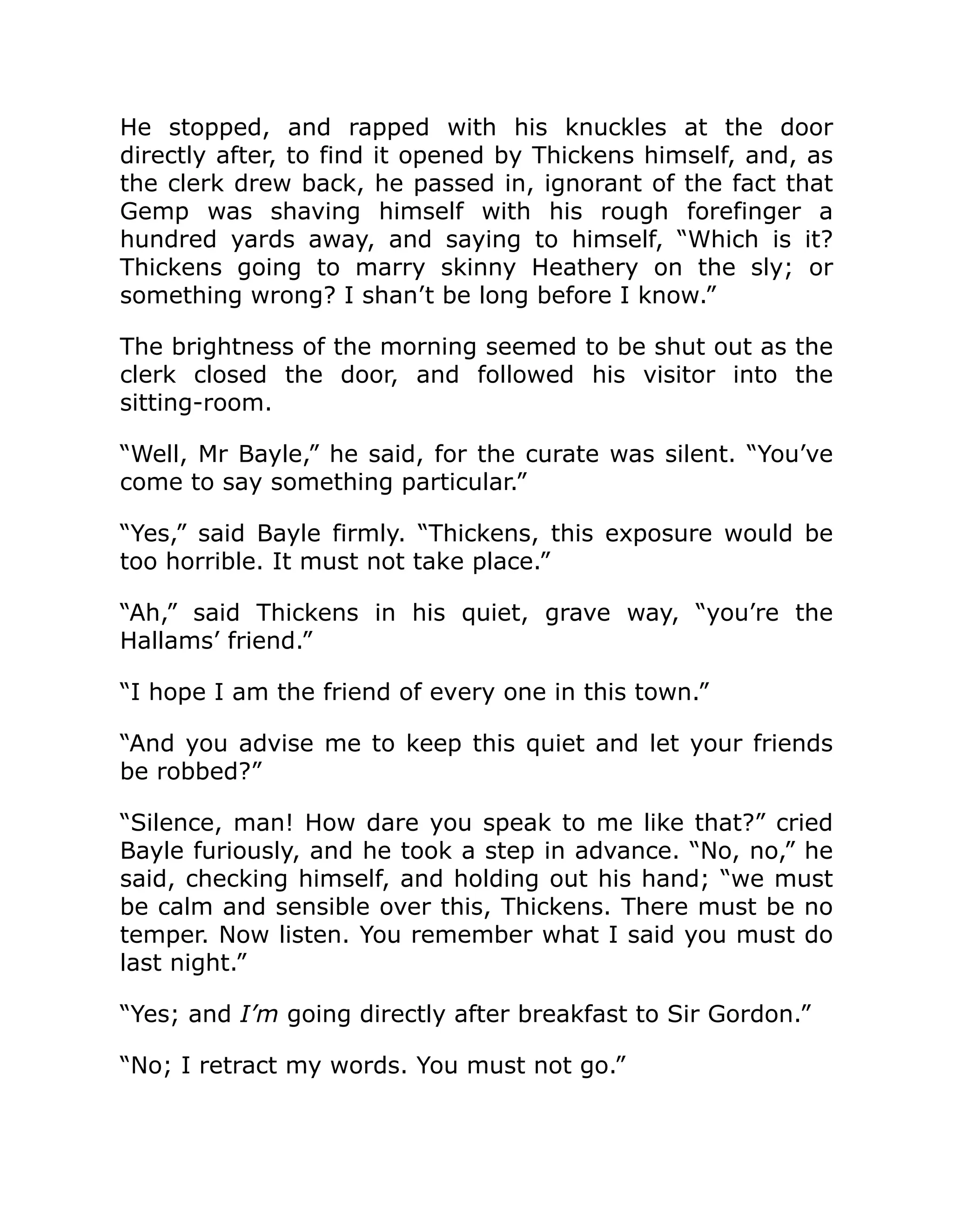 He stopped, and rapped with his knuckles at the door
directly after, to find it opened by Thickens himself, and, as
the clerk drew back, he passed in, ignorant of the fact that
Gemp was shaving himself with his rough forefinger a
hundred yards away, and saying to himself, “Which is it?
Thickens going to marry skinny Heathery on the sly; or
something wrong? I shan’t be long before I know.”
The brightness of the morning seemed to be shut out as the
clerk closed the door, and followed his visitor into the
sitting-room.
“Well, Mr Bayle,” he said, for the curate was silent. “You’ve
come to say something particular.”
“Yes,” said Bayle firmly. “Thickens, this exposure would be
too horrible. It must not take place.”
“Ah,” said Thickens in his quiet, grave way, “you’re the
Hallams’ friend.”
“I hope I am the friend of every one in this town.”
“And you advise me to keep this quiet and let your friends
be robbed?”
“Silence, man! How dare you speak to me like that?” cried
Bayle furiously, and he took a step in advance. “No, no,” he
said, checking himself, and holding out his hand; “we must
be calm and sensible over this, Thickens. There must be no
temper. Now listen. You remember what I said you must do
last night.”
“Yes; and I’m going directly after breakfast to Sir Gordon.”
“No; I retract my words. You must not go.”
 