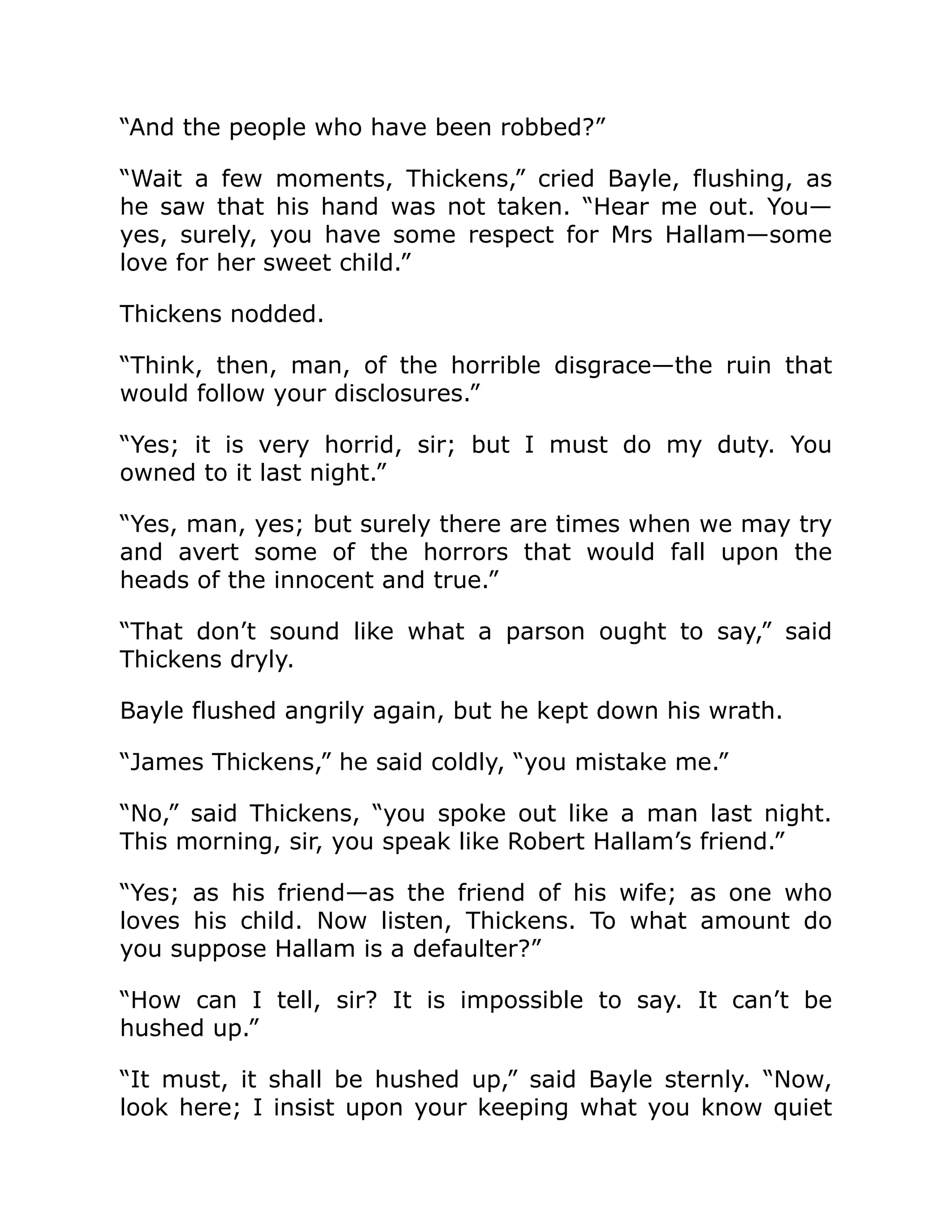 “And the people who have been robbed?”
“Wait a few moments, Thickens,” cried Bayle, flushing, as
he saw that his hand was not taken. “Hear me out. You—
yes, surely, you have some respect for Mrs Hallam—some
love for her sweet child.”
Thickens nodded.
“Think, then, man, of the horrible disgrace—the ruin that
would follow your disclosures.”
“Yes; it is very horrid, sir; but I must do my duty. You
owned to it last night.”
“Yes, man, yes; but surely there are times when we may try
and avert some of the horrors that would fall upon the
heads of the innocent and true.”
“That don’t sound like what a parson ought to say,” said
Thickens dryly.
Bayle flushed angrily again, but he kept down his wrath.
“James Thickens,” he said coldly, “you mistake me.”
“No,” said Thickens, “you spoke out like a man last night.
This morning, sir, you speak like Robert Hallam’s friend.”
“Yes; as his friend—as the friend of his wife; as one who
loves his child. Now listen, Thickens. To what amount do
you suppose Hallam is a defaulter?”
“How can I tell, sir? It is impossible to say. It can’t be
hushed up.”
“It must, it shall be hushed up,” said Bayle sternly. “Now,
look here; I insist upon your keeping what you know quiet
 
