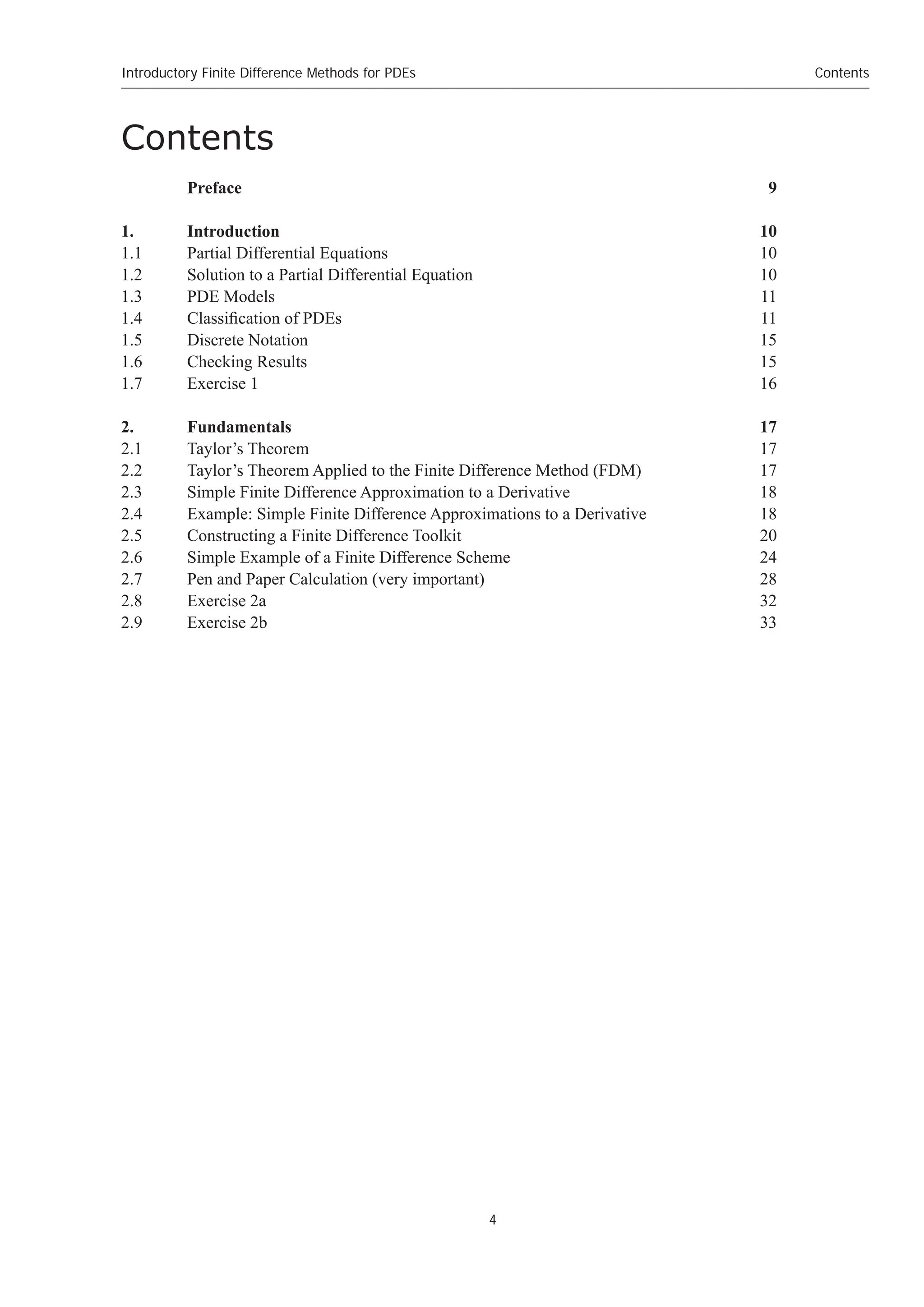 4
Contents
Introductory Finite Difference Methods for PDEs
Contents
Preface 9
1. Introduction 10
1.1 Partial Differential Equations 10
1.2 Solution to a Partial Differential Equation 10
1.3 PDE Models 11
1.4 Classification of PDEs 11
1.5 Discrete Notation 15
1.6 Checking Results 15
1.7 Exercise 1 16
2. Fundamentals 17
2.1 Taylor’s Theorem 17
2.2 Taylor’s Theorem Applied to the Finite Difference Method (FDM) 17
2.3 Simple Finite Difference Approximation to a Derivative 18
2.4 Example: Simple Finite Difference Approximations to a Derivative 18
2.5 Constructing a Finite Difference Toolkit 20
2.6 Simple Example of a Finite Difference Scheme 24
2.7 Pen and Paper Calculation (very important) 28
2.8 Exercise 2a 32
2.9 Exercise 2b 33
 
