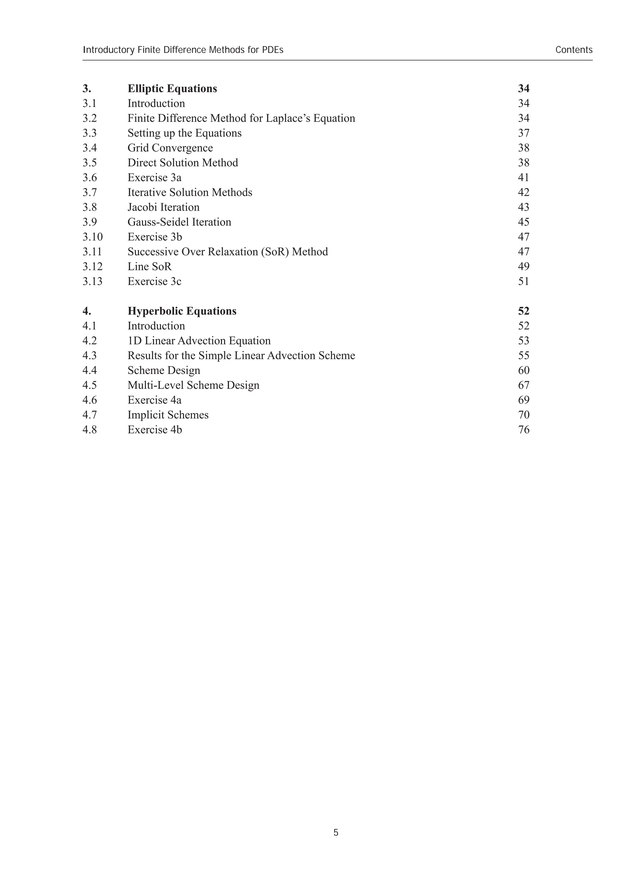 5
Contents
Introductory Finite Difference Methods for PDEs
3. Elliptic Equations 34
3.1 Introduction 34
3.2 Finite Difference Method for Laplace’s Equation 34
3.3 Setting up the Equations 37
3.4 Grid Convergence 38
3.5 Direct Solution Method 38
3.6 Exercise 3a 41
3.7 Iterative Solution Methods 42
3.8 Jacobi Iteration 43
3.9 Gauss-Seidel Iteration 45
3.10 Exercise 3b 47
3.11 Successive Over Relaxation (SoR) Method 47
3.12 Line SoR 49
3.13 Exercise 3c 51
4. Hyperbolic Equations 52
4.1 Introduction 52
4.2 1D Linear Advection Equation 53
4.3 Results for the Simple Linear Advection Scheme 55
4.4 Scheme Design 60
4.5 Multi-Level Scheme Design 67
4.6 Exercise 4a 69
4.7 Implicit Schemes 70
4.8 Exercise 4b 76
 
